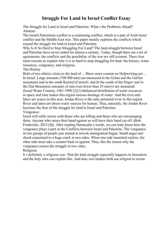 Struggle For Land In Israel Conflict Essay
The Struggle for Land in Israel and Palestine: What s the Problems Ahead?
Abstract
The Israeli Palestinian conflict is a continuing conflict, which is a part of Arab Israel
conflict and the Middle East war. This paper mainly explores the conflicts which
caused the struggle for land in Israel and Palestine.
Why Is It So Hard to Stop Struggling For Land? The land struggle between Israel
and Palestine have never ended for almost a century. Today, though there are a lot of
agreements, the conflicts and the possibility of the war are still existent. There four
main reasons to explain why it is so hard to stop struggling for land: the history, water
resources, vengeance, and religious.
The History
Both of two ethnics claim to the land of ... Show more content on Helpwriting.net ...
In Israel, Large amounts (700 900 mm) are measured in the Golan and the Galilee
mountains and in the south Karmel (Carmel). and In the south of the Negev and in
the Elat Mountains amounts of rain even lower than 25 mm/yr are measured.
(Israel Water Context, 1961 1990 [3]) Unbalanced distribution of water resources
in space and time makes this region serious shortage of water. And the river and
lakes are scarce in this area. Jordan River is the only perennial river in this region.
River and lakes are direct water sources for human. Thus, naturally, the Jordan River
becomes the fuse of the struggle for land in Israel and Palestine.
Vengeance
Israel will settle scores with those who are killing and those who are encouraging
them. Anyone who raises their hand against us will have their hand cut off. (Bob
Fredericks, 2015 [4]). After reading Netanyahu s words, we can truly know how the
vengeance plays a part in the Conflicts between Israel and Palestine. The vengeance
in two groups of people just started at Jewish immigration began. Small anger and
shock cumulated to a huge crack in two sides. When one side launched rockets, the
other side must take a counter back to against. Thus, this the reason why the
vengeance causes the struggle in two sides.
Religious
It s definitely a religious war. That the land struggle especially happens in Jerusalem
and the holy sites can explain this. And also, two leaders both use religion in recent
 