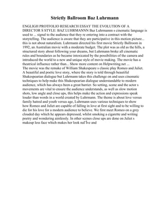 Strictly Ballroom Baz Luhrmann
ENGLIGH PROTFOLIO RESEARCH ESSAY THE EVOLUTION OF A
DIRECTOR S STYLE: BAZ LUHRMANNN Baz Luhrmannn s cinematic language is
used to ... signal to the audience that they re entering into a contract with the
storytelling. The audience is aware that they are participative in this motion picture...
this is not about naturalism. Luhrmann directed his first movie Strictly Ballroom in
1992, an Australian movie with a moderate budget. The plot was as old as the hills, a
structured story about following your dreams, but Luhrmann broke all cinematic
rules and boundaries as he became intoxicated by the possibilities of the camera and
introduced the world to a new and unique style of movie making. The movie has a
theatrical influence rather than... Show more content on Helpwriting.net ...
The movie was the remake of William Shakespeare s classic play Romeo and Juliet.
A beautiful and poetic love story, where the story is told through beautiful
Shakespearian dialogue but Luhrmann takes this challenge on and uses cinematic
techniques to help make this Shakespearian dialogue understandable to modern
audience, which has always been a great barrier. So setting, scene and the actor s
movements are vital to ensure the audience understands, as well as slow motion
shots, low angle and close ups, this helps make the action and expressions speak
louder than words in a world created by Luhrmann. The theme is about love versus
family hatred and youth versus age, Luhrmann uses various techniques to show
how Romeo and Juliet are capable of falling in love at first sight and to be willing to
die for his love for a modern audience to believe. We first meet Romeo on a grey
clouded day which he appears depressed, whilst smoking a cigarette and writing
poetry and wondering aimlessly. In other scenes close ups are done on Juliet s
makeup less face which makes her look naГЇve and
 