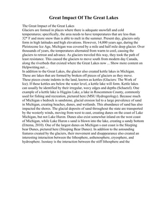 Great Impact Of The Great Lakes
The Great Impact of the Great Lakes
Glaciers are formed in places where there is adequate snowfall and cold
temperatures; specifically, the area needs to have temperatures that are less than
32* F and more snow than is able to melt in the summer. Present day, glaciers only
form in high latitudes and high elevations. However, 14,000 years ago, during the
Pleistocene Ice Age, Michigan was covered by a mile and half mile deep glacier. Over
thousands of years, the temperatures alternated from warm to cool, causing the
glaciers to retreat and advance. As glaciers traveled this way, they took the path of
least resistance. This caused the glaciers to move south from modern day Canada,
along the riverbeds that existed where the Great Lakes now ... Show more content on
Helpwriting.net ...
In addition to the Great Lakes, the glacier also created kettle lakes in Michigan.
These are lakes that are formed by broken off pieces of glaciers as they move.
These pieces create indents in the land, known as kettles (Glaciers: The Work of
Ice). If these kettles are below the water level, a kettle lake will form. Kettle lakes
can usually be identified by their irregular, wavy edges and depths (Schaetzl). One
example of a kettle lake is Higgins Lake, a lake in Roscommon County, commonly
used for fishing and recreation, pictured here (MSU Hydrogeology). Because much
of Michigan s bedrock is sandstone, glacial erosion led to a large prevalence of sand
in Michigan, creating beaches, dunes, and wetlands. This abundance of sand has also
impacted the shores. The glacial deposits of sand throughout the state are transported
by the westerly winds, moving from west to east, creating dunes on the coast of Lake
Michigan, but not Lake Huron. Dunes also exist somewhat inland on the west coast
of Michigan, while Lake Huron s sand is blown into the lake, creating a sandy bottom
(Ettema, 2010). One of the largest dunes on Michigan s east coast is the Sleeping
bear Dunes, pictured here (Sleeping Bear Dunes). In addition to the astounding
features created by the glaciers, their movement and disappearance also created an
interesting interaction between the lithosphere, asthenosphere, cryosphere, and
hydrosphere. Isostasy is the interaction between the stiff lithosphere and the
 