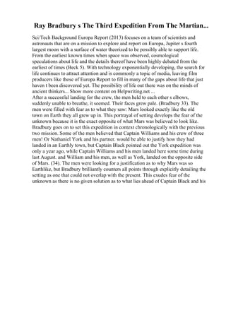Ray Bradbury s The Third Expedition From The Martian...
Sci/Tech Background Europa Report (2013) focuses on a team of scientists and
astronauts that are on a mission to explore and report on Europa, Jupiter s fourth
largest moon with a surface of water theorized to be possibly able to support life.
From the earliest known times when space was observed, cosmological
speculations about life and the details thereof have been highly debated from the
earliest of times (Beck 5). With technology exponentially developing, the search for
life continues to attract attention and is commonly a topic of media, leaving film
producers like those of Europa Report to fill in many of the gaps about life that just
haven t been discovered yet. The possibility of life out there was on the minds of
ancient thinkers... Show more content on Helpwriting.net ...
After a successful landing for the crew, the men held to each other s elbows,
suddenly unable to breathe, it seemed. Their faces grew pale. (Bradbury 33). The
men were filled with fear as to what they saw: Mars looked exactly like the old
town on Earth they all grew up in. This portrayal of setting develops the fear of the
unknown because it is the exact opposite of what Mars was believed to look like.
Bradbury goes on to set this expedition in context chronologically with the previous
two mission. Some of the men believed that Captain Williams and his crew of three
men! Or Nathaniel York and his partner. would be able to justify how they had
landed in an Earthly town, but Captain Black pointed out the York expedition was
only a year ago, while Captain Williams and his men landed here some time during
last August. and William and his men, as well as York, landed on the opposite side
of Mars. (34). The men were looking for a justification as to why Mars was so
Earthlike, but Bradbury brilliantly counters all points through explicitly detailing the
setting as one that could not overlap with the present. This exudes fear of the
unknown as there is no given solution as to what lies ahead of Captain Black and his
 
