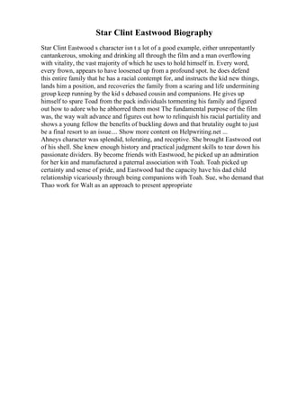 Star Clint Eastwood Biography
Star Clint Eastwood s character isn t a lot of a good example, either unrepentantly
cantankerous, smoking and drinking all through the film and a man overflowing
with vitality, the vast majority of which he uses to hold himself in. Every word,
every frown, appears to have loosened up from a profound spot. he does defend
this entire family that he has a racial contempt for, and instructs the kid new things,
lands him a position, and recoveries the family from a scaring and life undermining
group keep running by the kid s debased cousin and companions. He gives up
himself to spare Toad from the pack individuals tormenting his family and figured
out how to adore who he abhorred them most The fundamental purpose of the film
was, the way walt advance and figures out how to relinquish his racial partiality and
shows a young fellow the benefits of buckling down and that brutality ought to just
be a final resort to an issue.... Show more content on Helpwriting.net ...
Ahneys character was splendid, tolerating, and receptive. She brought Eastwood out
of his shell. She knew enough history and practical judgment skills to tear down his
passionate dividers. By become friends with Eastwood, he picked up an admiration
for her kin and manufactured a paternal association with Toah. Toah picked up
certainty and sense of pride, and Eastwood had the capacity have his dad child
relationship vicariously through being companions with Toah. Sue, who demand that
Thao work for Walt as an approach to present appropriate
 