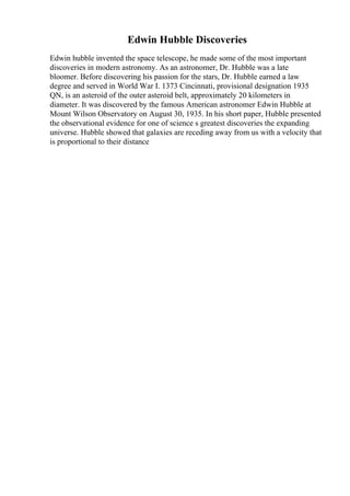 Edwin Hubble Discoveries
Edwin hubble invented the space telescope, he made some of the most important
discoveries in modern astronomy. As an astronomer, Dr. Hubble was a late
bloomer. Before discovering his passion for the stars, Dr. Hubble earned a law
degree and served in World War I. 1373 Cincinnati, provisional designation 1935
QN, is an asteroid of the outer asteroid belt, approximately 20 kilometers in
diameter. It was discovered by the famous American astronomer Edwin Hubble at
Mount Wilson Observatory on August 30, 1935. In his short paper, Hubble presented
the observational evidence for one of science s greatest discoveries the expanding
universe. Hubble showed that galaxies are receding away from us with a velocity that
is proportional to their distance
 