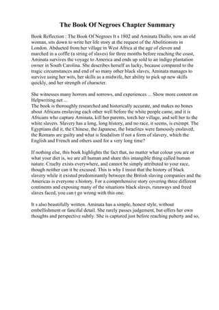 The Book Of Negroes Chapter Summary
Book Reflection : The Book Of Negroes It s 1802 and Aminata Diallo, now an old
woman, sits down to write her life story at the request of the Abolitionists in
London. Abducted from her village in West Africa at the age of eleven and
marched in a coffle (a string of slaves) for three months before reaching the coast,
Aminata survives the voyage to America and ends up sold to an indigo plantation
owner in South Carolina. She describes herself as lucky, because compared to the
tragic circumstances and end of so many other black slaves, Aminata manages to
survive using her wits, her skills as a midwife, her ability to pick up new skills
quickly, and her strength of character.
She witnesses many horrors and sorrows, and experiences ... Show more content on
Helpwriting.net ...
The book is thoroughly researched and historically accurate, and makes no bones
about Africans enslaving each other well before the white people came, and it is
Africans who capture Aminata, kill her parents, torch her village, and sell her to the
white slavers. Slavery has a long, long history, and no race, it seems, is exempt. The
Egyptians did it, the Chinese, the Japanese, the Israelites were famously enslaved,
the Romans are guilty and what is feudalism if not a form of slavery, which the
English and French and others used for a very long time?
If nothing else, this book highlights the fact that, no matter what colour you are or
what your diet is, we are all human and share this intangible thing called human
nature. Cruelty exists everywhere, and cannot be simply attributed to your race,
though neither can it be excused. This is why I insist that the history of black
slavery while it existed predominantly between the British slaving companies and the
Americas is everyone s history. For a comprehensive story covering three different
continents and exposing many of the situations black slaves, runaways and freed
slaves faced, you can t go wrong with this one.
It s also beautifully written. Aminata has a simple, honest style, without
embellishment or fanciful detail. She rarely passes judgement, but offers her own
thoughts and perspective subtly. She is captured just before reaching puberty and so,
 