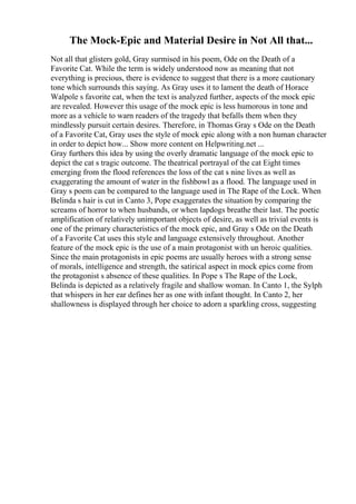 The Mock-Epic and Material Desire in Not All that...
Not all that glisters gold, Gray surmised in his poem, Ode on the Death of a
Favorite Cat. While the term is widely understood now as meaning that not
everything is precious, there is evidence to suggest that there is a more cautionary
tone which surrounds this saying. As Gray uses it to lament the death of Horace
Walpole s favorite cat, when the text is analyzed further, aspects of the mock epic
are revealed. However this usage of the mock epic is less humorous in tone and
more as a vehicle to warn readers of the tragedy that befalls them when they
mindlessly pursuit certain desires. Therefore, in Thomas Gray s Ode on the Death
of a Favorite Cat, Gray uses the style of mock epic along with a non human character
in order to depict how... Show more content on Helpwriting.net ...
Gray furthers this idea by using the overly dramatic language of the mock epic to
depict the cat s tragic outcome. The theatrical portrayal of the cat Eight times
emerging from the flood references the loss of the cat s nine lives as well as
exaggerating the amount of water in the fishbowl as a flood. The language used in
Gray s poem can be compared to the language used in The Rape of the Lock. When
Belinda s hair is cut in Canto 3, Pope exaggerates the situation by comparing the
screams of horror to when husbands, or when lapdogs breathe their last. The poetic
amplification of relatively unimportant objects of desire, as well as trivial events is
one of the primary characteristics of the mock epic, and Gray s Ode on the Death
of a Favorite Cat uses this style and language extensively throughout. Another
feature of the mock epic is the use of a main protagonist with un heroic qualities.
Since the main protagonists in epic poems are usually heroes with a strong sense
of morals, intelligence and strength, the satirical aspect in mock epics come from
the protagonist s absence of these qualities. In Pope s The Rape of the Lock,
Belinda is depicted as a relatively fragile and shallow woman. In Canto 1, the Sylph
that whispers in her ear defines her as one with infant thought. In Canto 2, her
shallowness is displayed through her choice to adorn a sparkling cross, suggesting
 