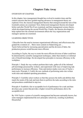 Chapters Take Away
OVERVIEW OF CHAPTER
In this chapter, how management thought has evolved in modern times and the
central concerns that have guided ongoing advances in management theory are
explored. First, the classical management theories that emerged around the turn of the
twentieth century are examined. Next, behavioral management theories developed
before and after World War II are examined, and then management science theory,
which developed during the second World War. Finally, the theories developed to
help explain how the external environment affects the way organizations and
managers operate are examined.
LEARNING OBJECTIVES
1.Describe how the need to increase organizational efficiency and effectiveness has
guided the evolution of ... Show more content on Helpwriting.net ...
Taylor believed that by increasing specialization and the division of labor, the
production process would become more efficient.
According to Taylor, the way to create the most efficient division of labor could best
be determined by scientific management techniques, rather than intuitive or informal
rule of thumb knowledge. He developed four principles to increase efficiency in the
workplace.
Principle 1: Study the way workers perform their tasks, gather all of the informal
job knowledge possessed by workers, and experiment with ways of improving task
performance to increase efficiency. Time and motion studies were one of Taylor s
main tools. Principle 2: Codify the new methods of performing tasks into written
work rules and standard operating procedures.
Principle 3: Carefully select workers so that they possess the skills and abilities that
match the needs of the task and train them to perform the tasks according to the rules
and procedures established in step two.
Principle 4: Establish a fair or acceptable level of performance for a task and then
develop a pay system that provides a higher reward for performance above the
acceptable level.
By 1910 Taylor s system of scientific management had become nationally known, but
some managers implemented the new principles selectively, resulting in problems.
Dissatisfied
 
