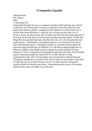 Transgender Equality
Adrienne Helm
Mrs. Barnes
E401
11 December 2017
Transgender Equality Everyone is assigned a gender at birth and they are expected
to play the role of that gender. Everyone is expected to dress like, play like, and
behave like whatever gender is assigned at birth. Humans in society today have it
fixed in their brains that there is a specific way of living and any other way of
living is wrong. So when people start to behave and dress like the gender opposite of
the one given at birth, they are frowned upon and discriminated against. People fear
things they do not understand and when that fear takes over, the misunderstood are
treated poorly. Unfortunately, transgenderpeople are very misunderstood and are
often discriminated against. Transgender people are constantly being judged and
ridiculed simply because they are different. It is true that accepting people that are
different is difficult, but should a group of people be treated unfairly for being
themselves? This is a big problem transgender people deal with daily. Discrimination
against transgender people has made their lives really hard due to high
unemployment rates, risk of incarceration, and constant threat of being harassed.
Transgender people have so much to offer to the world, but until people accept them
for who they are, the world will never see that. For these reasons, transgender
equality should be enforced everywhere. Transgender people deserve to be treated
equally because they are unable to get jobs and
 