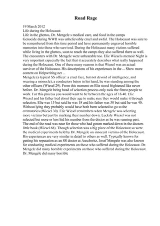Road Rage
19 March 2012
Life during the Holocaust:
Life in the ghettos, Dr. Mengele s medical care, and food in the camps
Genocide during WWII was unbelievably cruel and awful. The Holocaust was sure to
be remembered from this time period and have permanently engraved horrible
memories into those who survived. During the Holocaust many victims suffered
while living in the ghettos, soon to reach the camps they also suffered there as well.
The encounters with Dr. Mengele were unbearable too. Elie Wiesels memoir Night is
very important especially the fact that it accurately describes what really happened
during the Holocaust. One of these many reasons is that Wiesel was an actual
survivor of the Holocaust. His descriptions of his experiences in the ... Show more
content on Helpwriting.net ...
Mengele (a typical SS officer: a cruel face, but not devoid of intelligence, and
wearing a monocle); a conductors baton in his hand, he was standing among the
other officers (Wiesel 29). From this moment on Elie stood frightened like never
before. Dr. Mengele being head of selection process only took the fittest people to
work. For this process you would want to be between the ages of 16 40. Elie
Wiesel and his father lied about their age to make sure they would make it through
selection. Elie was 15 but said he was 18 and his father was 50 but said he was 40.
Without lying they probably would have both been selected to go to the
crematories (Wiesel 30). Elie Wiesel remembers when Mengele was selecting
more victims but just by marking their number down. Luckily Wiesel was not
selected but more or less hid his number from the doctor as he was running past.
The end of the road was near for those who had gotten marked down in the doctors
little book (Wiesel 68). Though selection was a big piece of the Holocaust so were
the medical experiments held by Dr. Mengele on innocent victims of the Holocaust.
His experiences are very similar in detail to others as well. Typically known for
getting his reputation as an SS doctor at Auschwitz, Josef Mengele was also known
for conducting medical experiments on those who suffered during the Holocaust. Dr.
Mengele did many horrible experiments on those who suffered during the Holocaust.
Dr. Mengele did many horrible
 