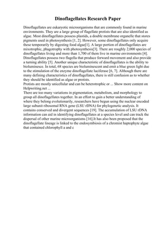Dinoflagellates Research Paper
Dinoflagellates are eukaryotic microorganisms that are commonly found in marine
environments. They are a large group of flagellate protists that are also identified as
algae. Most dinoflagellates possess plastids, a double membrane organelle that stores
pigments used in photosynthesis [1, 2]. However, some dinoflagellates only acquire
these temporarily by digesting food algae[1]. A large portion of dinoflagellates are
mixotrophic, phagotrophy with photosynthesis[3]. There are roughly 2,000 species of
dinoflagellates living and more than 1,700 of them live in marine environments [4].
Dinoflagellates possess two flagella that produce forward movement and also provide
a turning ability [5]. Another unique characteristic of dinoflagellates is the ability to
bioluminesce. In total, 68 species are bioluminescent and emit a blue green light due
to the stimulation of the enzyme dinoflagellate luciferase [6, 7]. Although there are
many defining characteristics of dinoflagellates, there is still confusion as to whether
they should be identified as algae or protists.
Protists are mostly unicellular and can be heterotrophic or ... Show more content on
Helpwriting.net ...
There are too many variations in pigmentation, metabolism, and morphology to
group all dinoflagellates together. In an effort to gain a better understanding of
where they belong evolutionarily, researchers have begun using the nuclear encoded
large subunit ribosomal RNA gene (LSU rDNA) for phylogenetic analysis. It
contains conserved and divergent sequences [19]. The accumulation of LSU rDNA
information can aid in identifying dinoflagellates at a species level and can track the
dispersal of other marine microorganisms [16].It has also been proposed that the
dinoflagellate lineage is linked to the endosymbiosis of a chromist haptophyte algae
that contained chlorophyll a and c
 