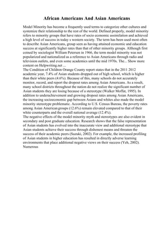 African Americans And Asian Americans
Model Minority has become a frequently used terms to categorize other cultures and
systemize their relationship to the rest of the world. Defined properly, model minority
refers to minority groups that have rates of socio economic assimilation and achieved
a high level of success in today s western society. The term has been used most often
to describe Asian Americans, group seen as having attained economic and education
success at significantly higher rates than that of other minority groups. Although first
coined by sociologist William Petersen in 1966, the term model minority was not
popularized and nationalized as a reference to Asian Americans through radio and
television outlets, and even some academics until the mid 1970s. The... Show more
content on Helpwriting.net ...
The Condition of Children Orange County report states that in the 2011 2012
academic year, 7.4% of Asian students dropped out of high school, which is higher
than their white peers (4.6%). Because of this, many schools do not accurately
monitor, record, and report the dropout rates among Asian Americans. As a result,
many school districts throughout the nation do not realize the significant number of
Asian students they are losing because of a stereotype (Walker Moffat, 1995). In
addition to underachievement and growing dropout rates among Asian Americans,
the increasing socioeconomic gap between Asians and whites also made the model
minority stereotype problematic. According to U.S. Census Bureau, the poverty rates
among Asian Americangroups (12.6%) remain elevated compared to that of their
white counterparts and the overall national average (12.4%).
The negative effects of the model minority myth and stereotypes are also evident in
secondary and post graduate education. Research shows that the false representation
of Asian students has evolved into the inaccurate view and additional stereotype that
Asian students achieve their success through dishonest means and threaten the
success of their academic peers (Suzuki, 2002). For example, the increased profiling
of Asian students in higher education has resulted in directly adverse learning
environments that place additional negative views on their success (Yeh, 2002).
Numerous
 