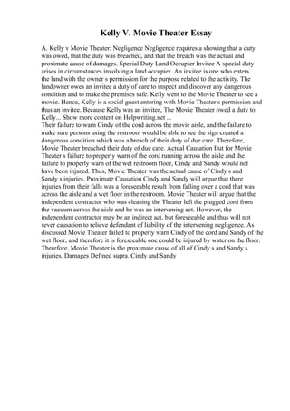 Kelly V. Movie Theater Essay
A. Kelly v Movie Theater: Negligence Negligence requires a showing that a duty
was owed, that the duty was breached, and that the breach was the actual and
proximate cause of damages. Special Duty Land Occupier Invitee A special duty
arises in circumstances involving a land occupier. An invitee is one who enters
the land with the owner s permission for the purpose related to the activity. The
landowner owes an invitee a duty of care to inspect and discover any dangerous
condition and to make the premises safe. Kelly went to the Movie Theater to see a
movie. Hence, Kelly is a social guest entering with Movie Theater s permission and
thus an invitee. Because Kelly was an invitee, The Movie Theater owed a duty to
Kelly... Show more content on Helpwriting.net ...
Their failure to warn Cindy of the cord across the movie aisle, and the failure to
make sure persons using the restroom would be able to see the sign created a
dangerous condition which was a breach of their duty of due care. Therefore,
Movie Theater breached their duty of due care. Actual Causation But for Movie
Theater s failure to properly warn of the cord running across the aisle and the
failure to properly warn of the wet restroom floor, Cindy and Sandy would not
have been injured. Thus, Movie Theater was the actual cause of Cindy s and
Sandy s injuries. Proximate Causation Cindy and Sandy will argue that there
injuries from their falls was a foreseeable result from falling over a cord that was
across the aisle and a wet floor in the restroom. Movie Theater will argue that the
independent contractor who was cleaning the Theater left the plugged cord from
the vacuum across the aisle and he was an intervening act. However, the
independent contractor may be an indirect act, but foreseeable and thus will not
sever causation to relieve defendant of liability of the intervening negligence. As
discussed Movie Theater failed to properly warn Cindy of the cord and Sandy of the
wet floor, and therefore it is foreseeable one could be injured by water on the floor.
Therefore, Movie Theater is the proximate cause of all of Cindy s and Sandy s
injuries. Damages Defined supra. Cindy and Sandy
 