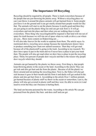 The Importance Of Recycling
Recycling should be required by all people. There is trash everywhere because of
the people that are just throwing the plastic away. Without a recycling place we
can t just throw it around the places animals will get harmed from it. Some people
just leave it on the ground and it can get smelly around here people would not like
that. The animals will start to eat the plastic because it smells good and then they
are just going to eat the plastic thing too and can get sick from it. It will go
everywhere and ruin the place and then when you are walking there is trash
everywhere. Three thing why recyclingshould be required is that land will run out of
space for trash because we will run out of space when we walk or drive a car where
are you... Show more content on Helpwriting.net ...
It will also take forever for the works to separate from them. The article sayes As
mentioned above, recycling saves energy because the manufacturer doesn t have
to produce something new from raw natural resources. Then they will get mad
because all of the plasticstuff is going in the trash. According to my research. We
don t have space to put in the trash and we ll never have a place to put your trash
then. The people will also get mad when we don t have a place to put the recycling
place. Thirty two percent of people don t recycle and that is the reason why people
don t recycle which they should.
Animals can get harmed by the plastic we throw away. First thing is, that people
keep throwing plastic in the ocean or the land. According to the article They can
get sick and also get hurt and die from the plastic . Because of all the plastic we
throw around and not putting the recycling place. Next is, the fishes will also get
sick because it goes in their mouth and die from it and ducks will get sucked in the
plastic and also get hurt from it. Accordding to the article Over 1 million animals
get harmed because of plastic stuff we throw in the ocean or somewhere. Last is, the
plastic will also get covered in plastic stuff and they won t be able to swim in it and
need to swim but they can t because is hurting them.
The land can become poisoned by the waste. According to the article We can get
poisoned from the plastic like beer. and does stuff and can get
 