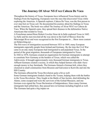 The Journey Of Alvar NГєГ±ez Cabeza De Vaca
Throughout the history of Texas, Europeans have influenced Texas history and its
findings.From the beginning, Europeans were the ones that discovered Texas while
exploring the Americas. A Spanish explorer, Cabeza De Vaca, was the first person to
ever step foot on Texas soil. He documented his journey about his findings in Texas
and the Americas. The book was called The Journey of Alvar NГєГ±ez Cabeza de
Vaca. When the Spanish came, they spread their diseases to the defenseless Native
Americans that resided in Texas.
A Frenchman named Rene Robert Cavelier Sieur de la Salle explored Texas in 1682.
La Salle and his men traveled all the way down to the Gulf of Mexico from the
Mississippi River and were recognized as the first Europeans to ... Show more content
on Helpwriting.net ...
The first wave of immigration occurred between 1831 to 1869, many European
immigrants especially people from Ireland and Germany. By the time the Civil War
came to an end, many Europeans had immigrated to and populated Texas. In the
period of the great migration, thousands of Europeans immigrated to Texas.
In 1842 to 1878, Germans created an organization for German immigrants to attempt
to constitute New Germany at the borders of Texas, which was called the
Adelsverein. It brought approximately sixty thousand German immigrants to Texas.
Affluent Germans created a society, in which they helped farmers who didn t have
enough money to buy farmlands. The Germans formed a German belt, where they
clustered in small communities from Houston and Galveston to Kerrville and into the
Hill Country.
The Germans affected the Texas Revolution quite a bit as well.
Some German immigrants lended a hand to the Texans, helping them with the battles
in the Texas Revolution. They fought at the Battle of San Jacinto, died defending the
Alamo, some escaped and were the survivors of the Goliad Massacre, and one
German even signed the Texas Declaration of Independence. Since many German
immigrants had settled here, they passed laws in German including English as well.
The Germans had quite a big impact on
 