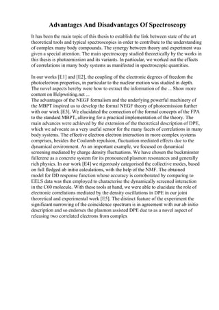Advantages And Disadvantages Of Spectroscopy
It has been the main topic of this thesis to establish the link between state of the art
theoretical tools and typical spectroscopies in order to contribute to the understanding
of complex many body compounds. The synergy between theory and experiment was
given a special attention. The main spectroscopy studied theoretically by the works in
this thesis is photoemission and its variants. In particular, we worked out the effects
of correlations in many body systems as manifested in spectroscopic quantities.
In our works [E1] and [E2], the coupling of the electronic degrees of freedom the
photoelectron properties, in particular to the nuclear motion was studied in depth.
The novel aspects hereby were how to extract the information of the ... Show more
content on Helpwriting.net ...
The advantages of the NEGF formalism and the underlying powerful machinery of
the MBPT inspired us to develop the formal NEGF theory of photoemission further
with our work [E3]. We elucidated the connection of the formal concepts of the FPA
to the standard MBPT, allowing for a practical implementation of the theory. The
main advances were achieved by the extension of the theoretical description of DPE,
which we advocate as a very useful sensor for the many facets of correlations in many
body systems. The effective electron electron interaction in more complex systems
comprises, besides the Coulomb repulsion, fluctuation mediated effects due to the
dynamical environment. As an important example, we focused on dynamical
screening mediated by charge density fluctuations. We have chosen the buckminster
fullerene as a concrete system for its pronounced plasmon resonances and generally
rich physics. In our work [E4] we rigorously categorised the collective modes, based
on full fledged ab initio calculations, with the help of the NMF. The obtained
model for DD response function whose accuracy is corroborated by comparing to
EELS data was then employed to characterise the dynamically screened interaction
in the C60 molecule. With these tools at hand, we were able to elucidate the role of
electronic correlations mediated by the density oscillations in DPE in our joint
theoretical and experimental work [E5]. The distinct feature of the experiment the
significant narrowing of the coincidence spectrum is in agreement with our ab initio
description and so endorses the plasmon assisted DPE due to as a novel aspect of
releasing two correlated electrons from complex
 