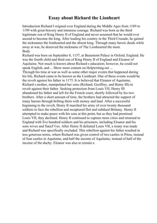 Essay about Richard the Lionheart
Introduction Richard I reigned over England during the Middle Ages from 1189 to
1199 with great bravery and immense courage. Richard was born as the third
legitimate son of King Henry II of England and never assumed that he would ever
ascend to become the king. After leading his country in the Third Crusade, he gained
the nicknames the lionhearted and the absent king. Through many heroic deeds while
away at war, he deserved the nickname of The Lionhearted the most.
Body
Richard was born on September 8, 1157, at Beaumont Palace in Oxford, England. He
was the fourth child and third son of King Henry II of England and Eleanor of
Aquitaine. Not much is known about Richard s education; however, he could not
speak English, and ... Show more content on Helpwriting.net ...
Through his time at war as well as some other major events that happened during
his life, Richard came to be known as the Lionheart. One of these events would be
the revolt against his father in 1173. It is believed that Eleanor of Aquitaine,
Richard s mother, manipulated her sons (Richard, Geoffrey, and Henry III) to
revolt against their father. Seeking protection from Louis VII, Henry III
abandoned his father and left for the French court, shortly followed by his two
brothers. After a short amount of time, the brothers had attracted the support of
many barons through bribing them with money and land. After a successful
beginning to the revolt, Henry II marched his army of over twenty thousand
soldiers to face the rebellion and recaptured Dol and subdued Brittany. Henry II
attempted to make peace with his sons at this point, but as they had promised
Louis VII, they declined. Henry II continued to capture more cities and returned to
England with five hundred soldiers and his prisoners, including Eleanor and his
sons wives and fiancГ©es. After Henry II defeated Louis VII, a treaty was made
and Richard was specifically excluded. This rebellion against his father resulted in
less generous terms, where Richard was given control of two castles in Pitou, instead
of four castles in Aquitaine, and half the income of Aquitaine, instead of half of the
income of the duchy. Eleanor was also to remain a
 