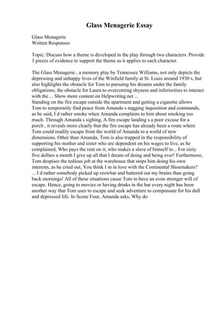 Glass Menagerie Essay
Glass Menagerie
Written Responses
Topic: Discuss how a theme is developed in the play through two characters. Provide
3 pieces of evidence to support the theme as it applies to each character.
The Glass Menagerie , a memory play by Tennessee Williams, not only depicts the
depressing and unhappy lives of the Winfield family at St. Louis around 1930 s, but
also highlights the obstacle for Tom to pursuing his dreams under the family
obligations; the obstacle for Laura to overcoming shyness and inferiorities to interact
with the ... Show more content on Helpwriting.net ...
Standing on the fire escape outside the apartment and getting a cigarette allows
Tom to temporarily find peace from Amanda s nagging inquisition and commands,
as he said, I d rather smoke when Amanda complains to him about smoking too
much. Through Amanda s sighing, A fire escape landing s a poor excuse for a
porch , it reveals more clearly that the fire escape has already been a route where
Tom could readily escape from the world of Amanda to a world of new
dimensions. Other than Amanda, Tom is also trapped in the responsibility of
supporting his mother and sister who are dependent on his wages to live, as he
complained, Who pays the rent on it, who makes a slave of himself to... For sixty
five dollars a month I give up all that I dream of doing and being ever! Furthermore,
Tom despises the tedious job at the warehouse that stops him doing his own
interests, as he cried out, You think I m in love with the Continental Shoemakers?
... I d rather somebody picked up crowbar and battered out my brains than going
back mornings! All of these situations cause Tom to have an even stronger will of
escape. Hence, going to movies or having drinks in the bar every night has been
another way that Tom uses to escape and seek adventure to compensate for his dull
and depressed life. In Scene Four, Amanda asks, Why do
 