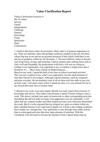 Value Clarification Report
Values Clarification Exercise #1
My 10 values:
Service
Family
Independence
Challenge
Purpose
Knowledge
Virtue
Spirituality
Hope
Commitment
1. I believe that these values do accurately reflect what is of greatest importance to
me. There are alternate values that perhaps could have landed on this list, but these
values ring true to me and are an accurate portrayal of that which I hold dear to me
and use as guidance within my life decisions. 2. The most difficult values to discard
were forgiveness, loving, and nurturing. I had an arduous time ranking items such as
God s will and friendship. My predicament with God s will was my ruling on
whether it was legitimately very important to me, or whether I simply knew that it
should be. It s ... Show more content on Helpwriting.net ...
Based on my week, I spend the bulk of my time on school associated activities.
This was not a surprise to me, what I was surprised by was the small amounts of
time that I devote to my religion. Although I attend seminary, read my scriptures,
and pray everyday, the accumulative time of all on these activities adds to just over
an hour a day. I am quite aware of how I spend my time, it is very unusual for me to
lay around and waste time of useless tasks.
2. Based on my week, I can only largely identify two main values from exercise #1:
knowledge and service. This makes sense because I spend 32 hours sitting in class a
week. This doesn t include time spent on homework or other corresponding activities.
Something that did not make too large of an appearance was my spirituality. I will
admit that my scripture studies and other related activities were extremely diminished
this week. But it is to be expected that my religion isn t quite as evident within my
daily schedule because it isn t practical to spend over 4 hours a day reading scriptures,
there simply isn t enough time. True spirituality is seen through more subtle actions
than in extravagant activities that draw large amounts of attention. With this
considered, I do still need to increase the amount of time I spend improving my
 