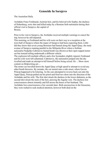 Genocide In Sarajevo
The Australian Daily
Archduke Franz Ferdinand, Austrian heir, and his beloved wife Sophie, the duchess
of Hohenburg, were shot and killed today by a Bosnian Serb nationalist during their
official visit to Sarajevo, the capital of
Bosnia.
Prior to his visit to Sarajevo, the Archduke received multiple warnings to cancel the
trip, however he still departed.
This morning, as Ferdinand and his wife were on their way to a reception at the
town hall of Sarajevo where the major of Sarajevo had been expecting them. Little
did they know that seven young Bosnians had fanned along the Appel Quay, the main
avenue of Sarajevo running parallel to the Milijacka River where a Serbian
nationalist Nedjelko Cabrinovic hurled bomb was thrown at their open topped motor
car but instead rolling underneath a different vehicle.
The explosion left multiple officers and a few bystanders slightly injured, Ferdinand
and his wife were left unharmed. Cabrinovic, the nationalist jumped into the dry
riverbed and made an attempt to kill himself before being seized. He ... Show more
content on Helpwriting.net ...
The motor car travelled down the Appel Quay at high speed to attempt to avoid any
other bomb throwers. By mistake, the car turned onto a side street, where Gavrio
Princip happened to be loitering. As the cars attempted to reverse back out onto the
Appel Quay, Princip pulled out his pistol and fired two shots into the direction of the
Archduke and his wife. The first shot struck the duchess in the lower abdomen, as the
second shot struck the neck of the heir, piercing the Jugular vein. The duchess lost
consciousness almost instantly and fell across the knees of her husband. The
Archduke lost consciousness a few seconds later. Both unconscious in the limousine,
they were rushed to seek medical attention, however both died on the
 