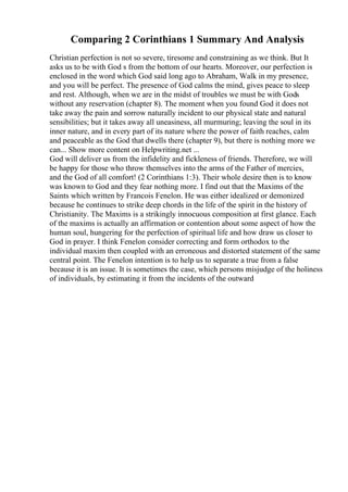 Comparing 2 Corinthians 1 Summary And Analysis
Christian perfection is not so severe, tiresome and constraining as we think. But It
asks us to be with God s from the bottom of our hearts. Moreover, our perfection is
enclosed in the word which God said long ago to Abraham, Walk in my presence,
and you will be perfect. The presence of God calms the mind, gives peace to sleep
and rest. Although, when we are in the midst of troubles we must be with Gods
without any reservation (chapter 8). The moment when you found God it does not
take away the pain and sorrow naturally incident to our physical state and natural
sensibilities; but it takes away all uneasiness, all murmuring; leaving the soul in its
inner nature, and in every part of its nature where the power of faith reaches, calm
and peaceable as the God that dwells there (chapter 9), but there is nothing more we
can... Show more content on Helpwriting.net ...
God will deliver us from the infidelity and fickleness of friends. Therefore, we will
be happy for those who throw themselves into the arms of the Father of mercies,
and the God of all comfort! (2 Corinthians 1:3). Their whole desire then is to know
was known to God and they fear nothing more. I find out that the Maxims of the
Saints which written by Francois Fenelon. He was either idealized or demonized
because he continues to strike deep chords in the life of the spirit in the history of
Christianity. The Maxims is a strikingly innocuous composition at first glance. Each
of the maxims is actually an affirmation or contention about some aspect of how the
human soul, hungering for the perfection of spiritual life and how draw us closer to
God in prayer. I think Fenelon consider correcting and form orthodox to the
individual maxim then coupled with an erroneous and distorted statement of the same
central point. The Fenelon intention is to help us to separate a true from a false
because it is an issue. It is sometimes the case, which persons misjudge of the holiness
of individuals, by estimating it from the incidents of the outward
 