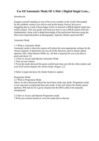 Use Of Automatic Mode Of A Dslr ( Digital Single Lens...
Introduction
Imagine yourself standing on one of the seven wonders in the world. Surrounded
by the symbolic scenery you wish to seal up the beauty forever, but you re
struggling due to a lack of knowledge of how to function a DSLR (digital single lens
reflex) camera. This user guide will teach you how to use a DSLR camera from the
fundamentals, along with in depth knowledge of the profession functions using the
three most important pillars in photography; Aperture, Shutter speed and ISO.
Automatic Mode
1.1 What is Automatic Mode
Automatic mode is when the camera self selects the most appropriate settings for the
chosen situation. It determines for you all of the functions such as shutter speed,
aperture, ISO, white balance (WB), etc. All that is required for you to do then is
point and shoot. [1]
1.2 How to Access and Operate Automatic Mode
1.Turn on your camera
2.Twist the mode dial until the green symbol auto lines up with the white marker and
your LCD screen displays the correct mode. (Figure 1,2)
3.Select a target and press the shutter button to capture.
Programme Mode
2.1 What is Programme Mode
Above we have discussed about the most basic mode auto mode. Programme mode
is one step more complicated than auto mode. It also self selects the shutter speed,
aperture, WB and etc for a given situation but the ISO is able to be manually
manipulated.
2.2 How to Access and Operate Programme mode
1.With your camera turned on, twist the mode dial so that the
 