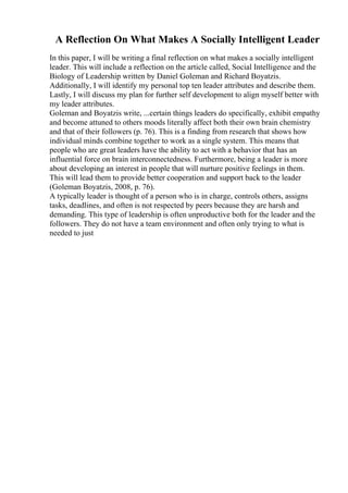 A Reflection On What Makes A Socially Intelligent Leader
In this paper, I will be writing a final reflection on what makes a socially intelligent
leader. This will include a reflection on the article called, Social Intelligence and the
Biology of Leadership written by Daniel Goleman and Richard Boyatzis.
Additionally, I will identify my personal top ten leader attributes and describe them.
Lastly, I will discuss my plan for further self development to align myself better with
my leader attributes.
Goleman and Boyatzis write, ...certain things leaders do specifically, exhibit empathy
and become attuned to others moods literally affect both their own brain chemistry
and that of their followers (p. 76). This is a finding from research that shows how
individual minds combine together to work as a single system. This means that
people who are great leaders have the ability to act with a behavior that has an
influential force on brain interconnectedness. Furthermore, being a leader is more
about developing an interest in people that will nurture positive feelings in them.
This will lead them to provide better cooperation and support back to the leader
(Goleman Boyatzis, 2008, p. 76).
A typically leader is thought of a person who is in charge, controls others, assigns
tasks, deadlines, and often is not respected by peers because they are harsh and
demanding. This type of leadership is often unproductive both for the leader and the
followers. They do not have a team environment and often only trying to what is
needed to just
 