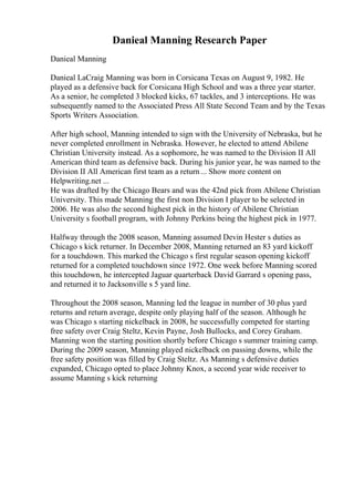Danieal Manning Research Paper
Danieal Manning
Danieal LaCraig Manning was born in Corsicana Texas on August 9, 1982. He
played as a defensive back for Corsicana High School and was a three year starter.
As a senior, he completed 3 blocked kicks, 67 tackles, and 3 interceptions. He was
subsequently named to the Associated Press All State Second Team and by the Texas
Sports Writers Association.
After high school, Manning intended to sign with the University of Nebraska, but he
never completed enrollment in Nebraska. However, he elected to attend Abilene
Christian University instead. As a sophomore, he was named to the Division II All
American third team as defensive back. During his junior year, he was named to the
Division II All American first team as a return... Show more content on
Helpwriting.net ...
He was drafted by the Chicago Bears and was the 42nd pick from Abilene Christian
University. This made Manning the first non Division I player to be selected in
2006. He was also the second highest pick in the history of Abilene Christian
University s football program, with Johnny Perkins being the highest pick in 1977.
Halfway through the 2008 season, Manning assumed Devin Hester s duties as
Chicago s kick returner. In December 2008, Manning returned an 83 yard kickoff
for a touchdown. This marked the Chicago s first regular season opening kickoff
returned for a completed touchdown since 1972. One week before Manning scored
this touchdown, he intercepted Jaguar quarterback David Garrard s opening pass,
and returned it to Jacksonville s 5 yard line.
Throughout the 2008 season, Manning led the league in number of 30 plus yard
returns and return average, despite only playing half of the season. Although he
was Chicago s starting nickelback in 2008, he successfully competed for starting
free safety over Craig Steltz, Kevin Payne, Josh Bullocks, and Corey Graham.
Manning won the starting position shortly before Chicago s summer training camp.
During the 2009 season, Manning played nickelback on passing downs, while the
free safety position was filled by Craig Steltz. As Manning s defensive duties
expanded, Chicago opted to place Johnny Knox, a second year wide receiver to
assume Manning s kick returning
 