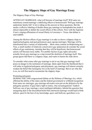 The Slippery Slope of Gay Marriage Essay
The Slippery Slope of Gay Marriage
AFTER GAY MARRIAGE, what will become of marriage itself? Will same sex
matrimony extend marriage s stabilizing effects to homosexuals? Will gay marriage
undermine family life? A lot is riding on the answers to these questions. But the
media s reflexive labeling of doubts about gay marriage as homophobia has made it
almost impossible to debate the social effects of this reform. Now with the Supreme
Court s ringing affirmation of sexual liberty in Lawrence v. Texas, that debate is
unavoidable.
Among the likeliest effects of gay marriage is to take us down a slippery slope to
legalized polygamy and quot;polyamory quot; (group marriage). Marriage will be
transformed into a variety of relationship ... Show more content on Helpwriting.net ...
True, a small number of relatively conservative gay spokesmen do consider the social
effects of gay matrimony, insisting that they will be beneficent, that homosexual
unions will become more stable. Yet another faction of gay rights advocates
actually favors gay marriage as a step toward the abolition of marriage itself. This
group agrees that there is a slippery slope, and wants to hasten the slide down.
To consider what comes after gay marriage is not to say that gay marriage itself
poses no danger to the institution of marriage. Quite apart from the likelihood that it
will usher in legalized polygamy and polyamory, gay marriage will almost certainly
weaken the belief that monogamy lies at the heart of marriage. But to see why this
is so, we will first need to reconnoiter the slippery slope.
Promoting polygamy
DURING THE 1996 congressional debate on the Defense of Marriage Act, which
affirmed the ability of the states and the federal government to withhold recognition
from same sex marriages, gay marriage advocates were put on the defensive by the
polygamy question. If gays had a right to marry, why not polygamists? Andrew
Sullivan, one of gay marriage s most intelligent defenders, labeled the question fear
mongering akin to the discredited belief that interracial marriage would lead to birth
defects. quot;To the best of my knowledge, quot; said Sullivan, quot;there is no
 