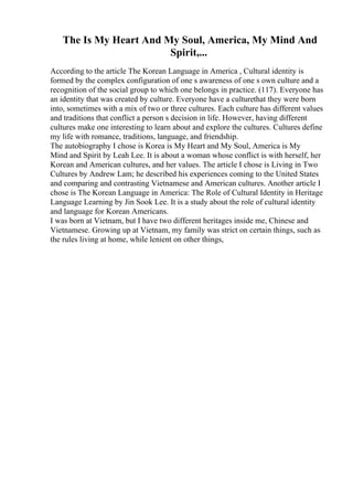 The Is My Heart And My Soul, America, My Mind And
Spirit,...
According to the article The Korean Language in America , Cultural identity is
formed by the complex configuration of one s awareness of one s own culture and a
recognition of the social group to which one belongs in practice. (117). Everyone has
an identity that was created by culture. Everyone have a culturethat they were born
into, sometimes with a mix of two or three cultures. Each culture has different values
and traditions that conflict a person s decision in life. However, having different
cultures make one interesting to learn about and explore the cultures. Cultures define
my life with romance, traditions, language, and friendship.
The autobiography I chose is Korea is My Heart and My Soul, America is My
Mind and Spirit by Leah Lee. It is about a woman whose conflict is with herself, her
Korean and American cultures, and her values. The article I chose is Living in Two
Cultures by Andrew Lam; he described his experiences coming to the United States
and comparing and contrasting Vietnamese and American cultures. Another article I
chose is The Korean Language in America: The Role of Cultural Identity in Heritage
Language Learning by Jin Sook Lee. It is a study about the role of cultural identity
and language for Korean Americans.
I was born at Vietnam, but I have two different heritages inside me, Chinese and
Vietnamese. Growing up at Vietnam, my family was strict on certain things, such as
the rules living at home, while lenient on other things,
 