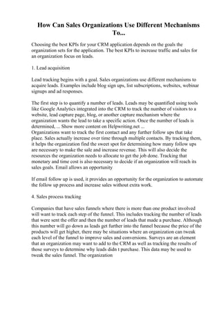 How Can Sales Organizations Use Different Mechanisms
To...
Choosing the best KPIs for your CRM application depends on the goals the
organization sets for the application. The best KPIs to increase traffic and sales for
an organization focus on leads.
1. Lead acquisition
Lead tracking begins with a goal. Sales organizations use different mechanisms to
acquire leads. Examples include blog sign ups, list subscriptions, websites, webinar
signups and ad responses.
The first step is to quantify a number of leads. Leads may be quantified using tools
like Google Analytics integrated into the CRM to track the number of visitors to a
website, lead capture page, blog, or another capture mechanism where the
organization wants the lead to take a specific action. Once the number of leads is
determined, ... Show more content on Helpwriting.net ...
Organizations want to track the first contact and any further follow ups that take
place. Sales actually increase over time through multiple contacts. By tracking them,
it helps the organization find the sweet spot for determining how many follow ups
are necessary to make the sale and increase revenue. This will also decide the
resources the organization needs to allocate to get the job done. Tracking that
monetary and time cost is also necessary to decide if an organization will reach its
sales goals. Email allows an opportunity
If email follow up is used, it provides an opportunity for the organization to automate
the follow up process and increase sales without extra work.
4. Sales process tracking
Companies that have sales funnels where there is more than one product involved
will want to track each step of the funnel. This includes tracking the number of leads
that were sent the offer and then the number of leads that made a purchase. Although
this number will go down as leads get further into the funnel because the price of the
products will get higher, there may be situations where an organization can tweak
each level of the funnel to improve sales and conversions. Surveys are an element
that an organization may want to add to the CRM as well as tracking the results of
those surveys to determine why leads didn t purchase. This data may be used to
tweak the sales funnel. The organization
 