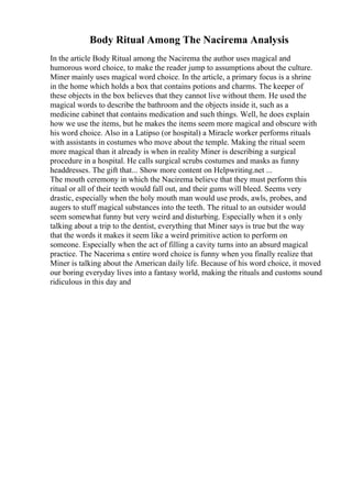 Body Ritual Among The Nacirema Analysis
In the article Body Ritual among the Nacirema the author uses magical and
humorous word choice, to make the reader jump to assumptions about the culture.
Miner mainly uses magical word choice. In the article, a primary focus is a shrine
in the home which holds a box that contains potions and charms. The keeper of
these objects in the box believes that they cannot live without them. He used the
magical words to describe the bathroom and the objects inside it, such as a
medicine cabinet that contains medication and such things. Well, he does explain
how we use the items, but he makes the items seem more magical and obscure with
his word choice. Also in a Latipso (or hospital) a Miracle worker performs rituals
with assistants in costumes who move about the temple. Making the ritual seem
more magical than it already is when in reality Miner is describing a surgical
procedure in a hospital. He calls surgical scrubs costumes and masks as funny
headdresses. The gift that... Show more content on Helpwriting.net ...
The mouth ceremony in which the Nacirema believe that they must perform this
ritual or all of their teeth would fall out, and their gums will bleed. Seems very
drastic, especially when the holy mouth man would use prods, awls, probes, and
augers to stuff magical substances into the teeth. The ritual to an outsider would
seem somewhat funny but very weird and disturbing. Especially when it s only
talking about a trip to the dentist, everything that Miner says is true but the way
that the words it makes it seem like a weird primitive action to perform on
someone. Especially when the act of filling a cavity turns into an absurd magical
practice. The Nacerima s entire word choice is funny when you finally realize that
Miner is talking about the American daily life. Because of his word choice, it moved
our boring everyday lives into a fantasy world, making the rituals and customs sound
ridiculous in this day and
 