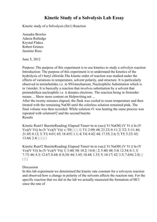 Kinetic Study of a Solvolysis Lab Essay
Kinetic study of a Solvolysis (Sn1) Reaction
Aneadra Bowles
Adasia Rutledge
Krystal Flakes
Robert Grimes
Jasmine Ross
June 5, 2012
Purpose: The purpose of this experiment is to use kinetics to study a solvolyis reaction
Introduction: The purpose of this experiment is to understand the kinetics of the
hydrolysis of t butyl chloride.The kinetic order of reaction was studied under the
effects of variations in temperature, solvent polarity, and structure. It is particularly
observed in tertiarhalides i.e. in SN1mechanism, Nucleophilic Substitution which is
in 1storder. It is basically a reaction that involves substitution by a solvent that
pretendslikea nucleophile i.e. it donates electrons. The reaction being in firstorder
means ... Show more content on Helpwriting.net ...
After the twenty minutes elapsed, the flask was cooled to room temperature and then
titrated with the remaining NaOH until the colorless solution remained pink. The
final volume was then recorded. While solution #1 was heating the same process was
repeated with solution#2 and the second burette
Results
Kinetic Run#1 BuretteReading| Elapsed Timet=tn to (sec)| Vt NaOH| (V Vt )| ln (V
Vo)(V Vt)| ln (V Vo)(V Vt)| v| T0| | | | | 1| T1| 2:09| 48| 23.23| 0.11| 2| T2| 3:11| 46|
21.45| 0.12| 3| T3| 4:01| 45| 18.455| 1.1| 4| T4| 4:42| 44| 17.55| 2.6| 5| T5| 5:23| 43|
13.66| 2.4| | | | | | |
Kinetic Run#2 BuretteReading| Elapsed Timet=tn to (sec)| Vt NaOH| (V Vt )| ln (V
Vo)(V Vt)| ln (V Vo)(V Vt)| 1| 3:40| 50| 10.2| 14.0| | 2| 5:40| 48| 5.0| 12.54| 0.1| 3|
7.73| 46| 4.3| 12.67| 0.44| 4| 8;34| 44| 3.45| 10.44| 1.33| 5| 10:17| 42| 3.5| 7.656| 2.0| | |
| | | |
Discussion
In this lab experiment we determined the kinetic rate constant for a solvoysis reaction
and observed how a change in polarity of the solvents affects the reaction rate. For the
specific reaction that we did in the lab we actually measured the formation of HCl
since the rate of
 