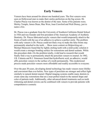 Early Veneers
Veneers have been around for almost one hundred years. The first veneers were
seen on Hollywood stars to make their smiles perfection on the big screen. Dr.
Charles Pincus was known as the dentist of the stars. Some of his patients were;
Shirley Temple, James Dean, Mae West, Joan Crawford and Walt Disney, just to
name a few.
Dr. Pincus was a graduate from the University of Southern California Dental School
in 1926 and was founder and first president of the American Academy of Aesthetic
Dentistry. Dr. Pincus fabricated acrylic veneers that would temporarily attach to the
fronts of teeth with the use of an adhesive to achieve a perfect smile. The problem
with early veneers is Dr. Pincus could not find a way to make the false fronts stay
permanently attached to the teeth. ... Show more content on Helpwriting.net ...
Michael Bunocore found that by lightly etching teeth with a mild acidic solution it
would create a stronger bonding surface for restorations and dental sealants. While
this procedure didn t fix the problem totally, it did lead to research that would
finally find a way to permanently attach the porcelain veneers to enamel. In 1982,
J.R. Calamia and R.J. Simonsen found that hydrofluoric acid, an adhesive, would
affix porcelain veneers to the surface of a tooth permanently. This modernized
process made porcelain veneers more affordable and readily accessible to everyone.
Over the past 30 years, developing dental technology has made veneers more lifelike
and convenient than ever before. New types of porcelain are stronger and reflect light
similarly to natural dental enamel. Digital imaging systems enable many dentists to
create same day restorations that are a near perfect match to the natural shape and
color of patients teeth. Additionally, other advanced dental treatments such as teeth
whitening and dental crowns can be combined with veneers to provide patients with
comprehensive cosmetic
 