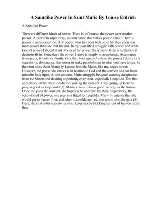 A Saintlike Power In Saint Marie By Louise Erdrich
A Saintlike Power
There are different kinds of power. There is, of course, the power over another
person. A power in superiority, in dominance that makes people afraid. There s
power in acceptance too. Any person who has been welcomed by their peers has
more power than one that has not. In my own life, I struggle with power, and what
kind of power I should want. My need for power likely stems from a fundamental
desire to fit in. Some days the power I crave is simply in acceptance. Acceptance
from peers, friends, or family. On other, less agreeable days, the power I desire is in
superiority, dominance, the power to make people listen to what you have to say. In
the short story Saint Marie by Louise Erdrich, Marie, like me, seeks power.
However, the power she craves is in relation to God and the convent she has been
raised to look up to. At the convent, Marie struggles between wanting acceptance
from the Sisters and desiring superiority over them, especially Leopolda. The first,
acceptance, Marie mentions before joining the convent: I was going up there to
pray as good as they could (1). Marie strives to be as good: as holy as the Sisters.
Once she joins the convent, she hopes to be accepted by them. Superiority, the
second kind of power, she uses as a threat to Leopolda. Marie threatened that she
would get to heaven first, and when Leopolda arrived, she would shut the gate (5).
Here, she strives for superiority over Leopolda by blocking her out of heaven rather
than
 
