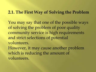 2.1. The First Way of Solving the Problem
You may say that one of the possible ways
of solving the problem of poor quality
community service is high requirements
and strict selections of potential
volunteers.
However, it may cause another problem
which is reducing the amount of
volunteers.
 