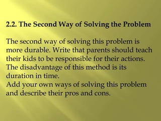 2.2. The Second Way of Solving the Problem
The second way of solving this problem is
more durable. Write that parents should teach
their kids to be responsible for their actions.
The disadvantage of this method is its
duration in time.
Add your own ways of solving this problem
and describe their pros and cons.
 