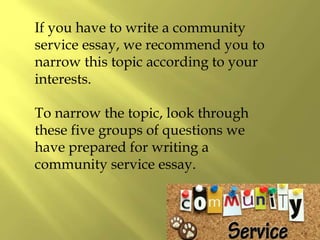 If you have to write a community
service essay, we recommend you to
narrow this topic according to your
interests.
To narrow the topic, look through
these five groups of questions we
have prepared for writing a
community service essay.
 