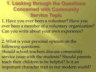1. Have you ever been a volunteer? Have you
ever been a member of a voluntary organization?
Can you write about your own experience?
2. What is your personal opinion on the
following questions:
Should school teachers discuss community
service issue with the students? Should parents
teach their children to be helpful? Is it an
important character trait in our modern world?
 