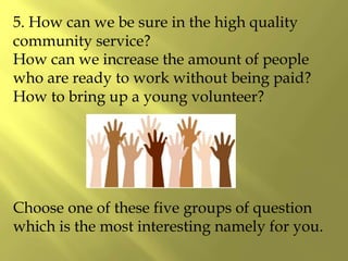 5. How can we be sure in the high quality
community service?
How can we increase the amount of people
who are ready to work without being paid?
How to bring up a young volunteer?
Choose one of these five groups of question
which is the most interesting namely for you.
 