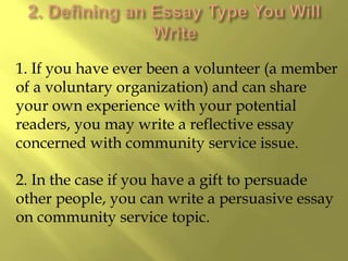 1. If you have ever been a volunteer (a member
of a voluntary organization) and can share
your own experience with your potential
readers, you may write a reflective essay
concerned with community service issue.
2. In the case if you have a gift to persuade
other people, you can write a persuasive essay
on community service topic.
 