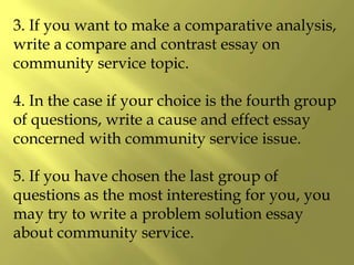 3. If you want to make a comparative analysis,
write a compare and contrast essay on
community service topic.
4. In the case if your choice is the fourth group
of questions, write a cause and effect essay
concerned with community service issue.
5. If you have chosen the last group of
questions as the most interesting for you, you
may try to write a problem solution essay
about community service.
 