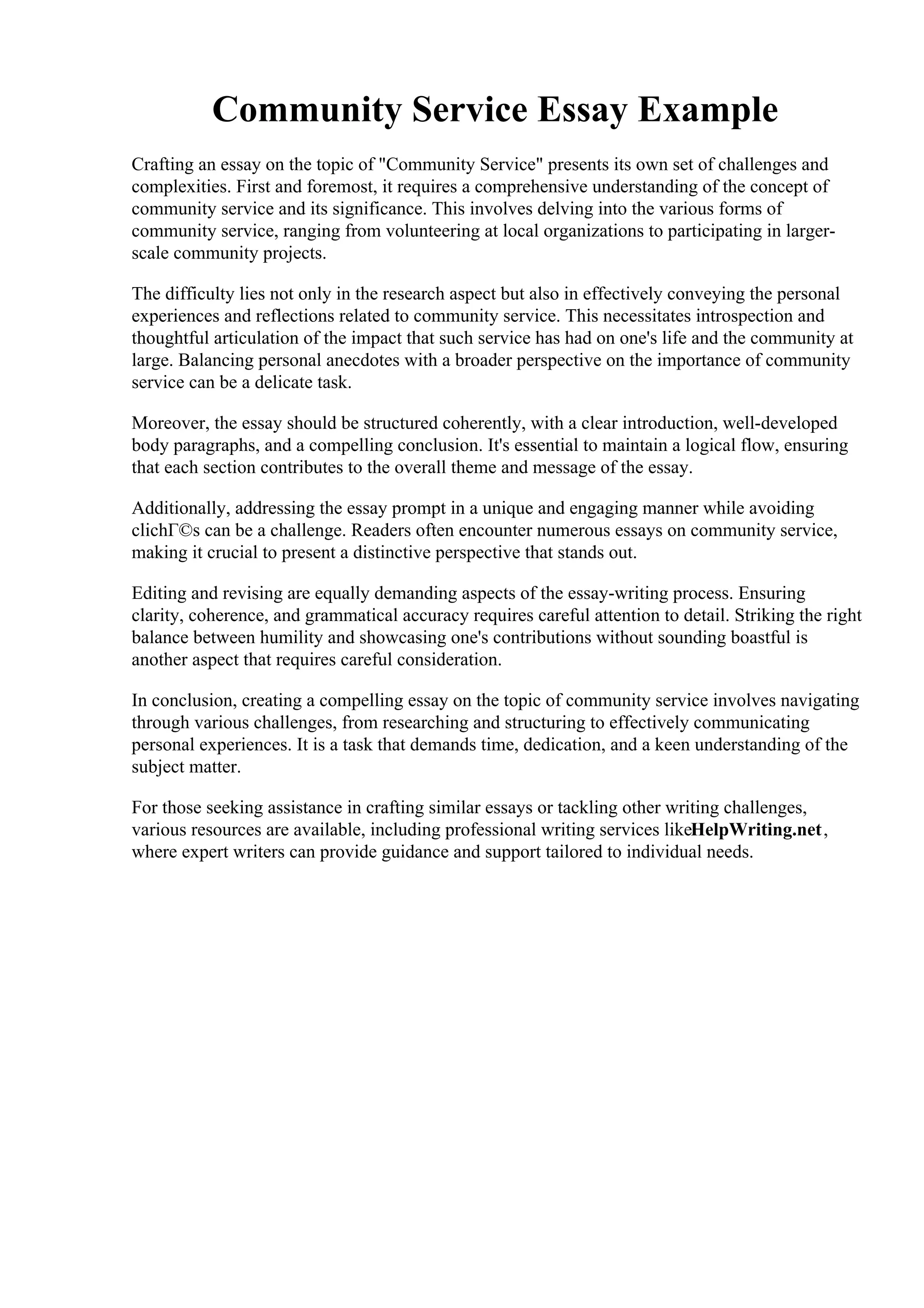Community Service Essay Example
Crafting an essay on the topic of "Community Service" presents its own set of challenges and
complexities. First and foremost, it requires a comprehensive understanding of the concept of
community service and its significance. This involves delving into the various forms of
community service, ranging from volunteering at local organizations to participating in larger-
scale community projects.
The difficulty lies not only in the research aspect but also in effectively conveying the personal
experiences and reflections related to community service. This necessitates introspection and
thoughtful articulation of the impact that such service has had on one's life and the community at
large. Balancing personal anecdotes with a broader perspective on the importance of community
service can be a delicate task.
Moreover, the essay should be structured coherently, with a clear introduction, well-developed
body paragraphs, and a compelling conclusion. It's essential to maintain a logical flow, ensuring
that each section contributes to the overall theme and message of the essay.
Additionally, addressing the essay prompt in a unique and engaging manner while avoiding
clichГ©s can be a challenge. Readers often encounter numerous essays on community service,
making it crucial to present a distinctive perspective that stands out.
Editing and revising are equally demanding aspects of the essay-writing process. Ensuring
clarity, coherence, and grammatical accuracy requires careful attention to detail. Striking the right
balance between humility and showcasing one's contributions without sounding boastful is
another aspect that requires careful consideration.
In conclusion, creating a compelling essay on the topic of community service involves navigating
through various challenges, from researching and structuring to effectively communicating
personal experiences. It is a task that demands time, dedication, and a keen understanding of the
subject matter.
For those seeking assistance in crafting similar essays or tackling other writing challenges,
various resources are available, including professional writing services likeHelpWriting.net,
where expert writers can provide guidance and support tailored to individual needs.
Community Service Essay ExampleCommunity Service Essay Example
 