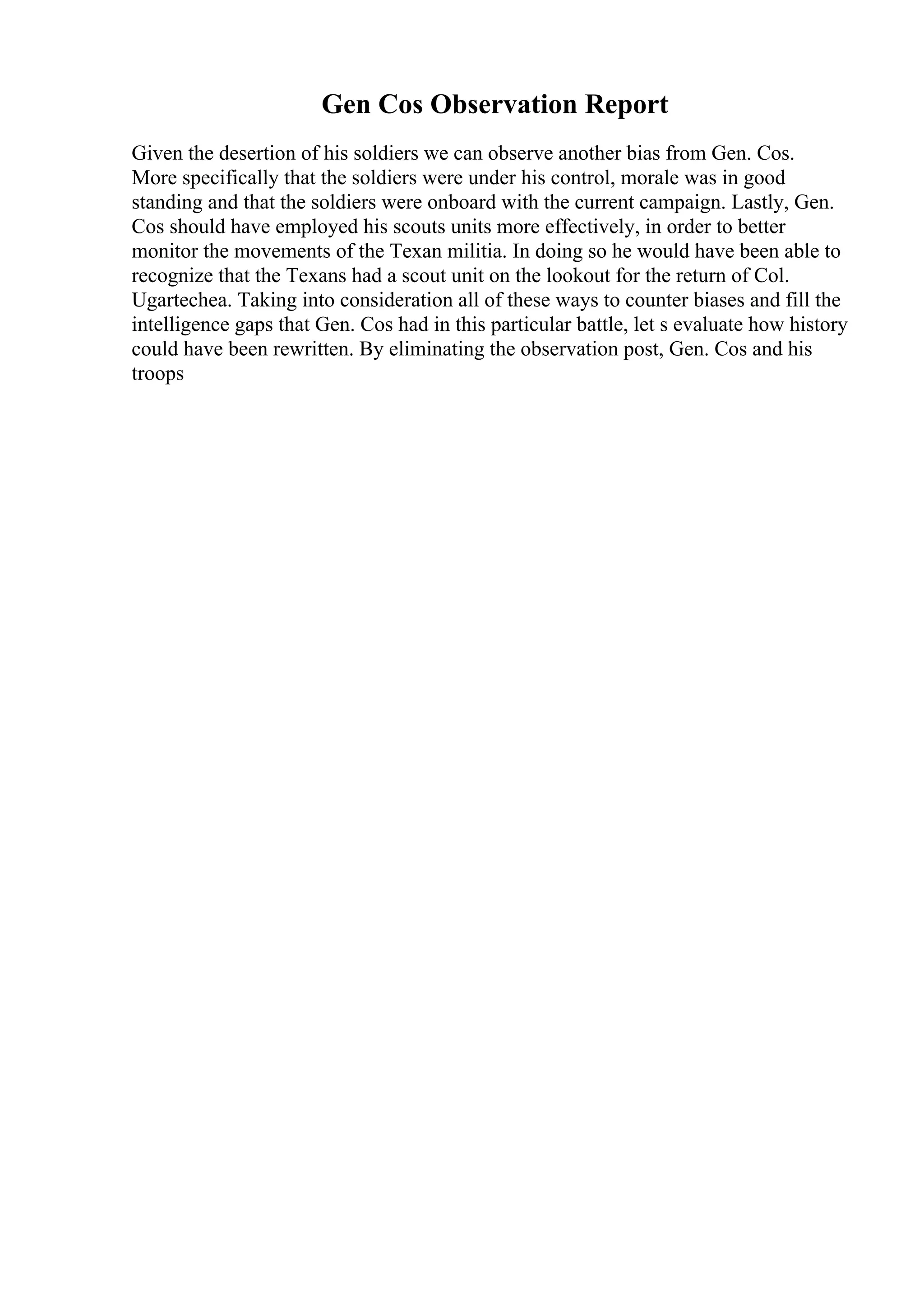 Gen Cos Observation Report
Given the desertion of his soldiers we can observe another bias from Gen. Cos.
More specifically that the soldiers were under his control, morale was in good
standing and that the soldiers were onboard with the current campaign. Lastly, Gen.
Cos should have employed his scouts units more effectively, in order to better
monitor the movements of the Texan militia. In doing so he would have been able to
recognize that the Texans had a scout unit on the lookout for the return of Col.
Ugartechea. Taking into consideration all of these ways to counter biases and fill the
intelligence gaps that Gen. Cos had in this particular battle, let s evaluate how history
could have been rewritten. By eliminating the observation post, Gen. Cos and his
troops
 
