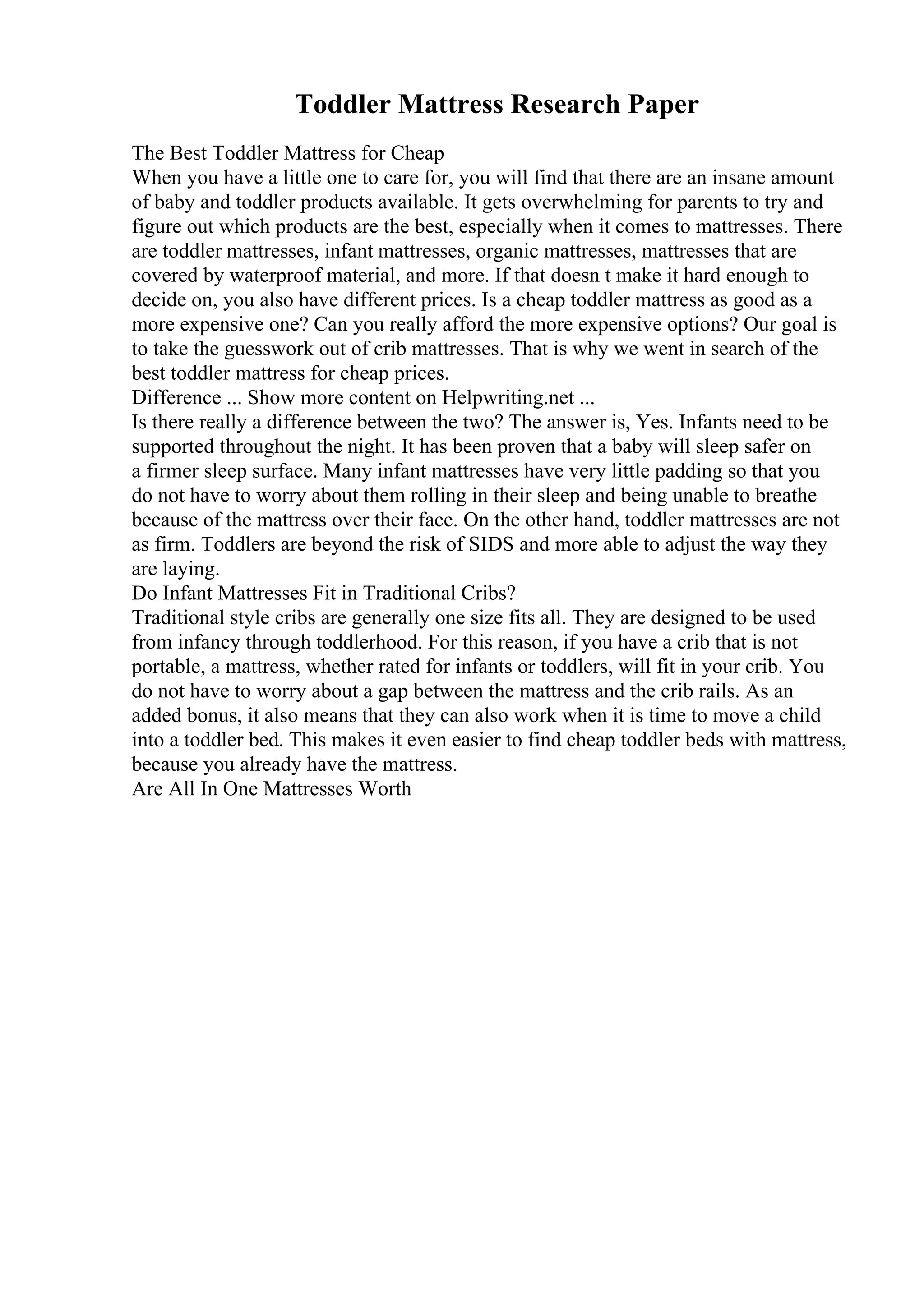 Toddler Mattress Research Paper
The Best Toddler Mattress for Cheap
When you have a little one to care for, you will find that there are an insane amount
of baby and toddler products available. It gets overwhelming for parents to try and
figure out which products are the best, especially when it comes to mattresses. There
are toddler mattresses, infant mattresses, organic mattresses, mattresses that are
covered by waterproof material, and more. If that doesn t make it hard enough to
decide on, you also have different prices. Is a cheap toddler mattress as good as a
more expensive one? Can you really afford the more expensive options? Our goal is
to take the guesswork out of crib mattresses. That is why we went in search of the
best toddler mattress for cheap prices.
Difference ... Show more content on Helpwriting.net ...
Is there really a difference between the two? The answer is, Yes. Infants need to be
supported throughout the night. It has been proven that a baby will sleep safer on
a firmer sleep surface. Many infant mattresses have very little padding so that you
do not have to worry about them rolling in their sleep and being unable to breathe
because of the mattress over their face. On the other hand, toddler mattresses are not
as firm. Toddlers are beyond the risk of SIDS and more able to adjust the way they
are laying.
Do Infant Mattresses Fit in Traditional Cribs?
Traditional style cribs are generally one size fits all. They are designed to be used
from infancy through toddlerhood. For this reason, if you have a crib that is not
portable, a mattress, whether rated for infants or toddlers, will fit in your crib. You
do not have to worry about a gap between the mattress and the crib rails. As an
added bonus, it also means that they can also work when it is time to move a child
into a toddler bed. This makes it even easier to find cheap toddler beds with mattress,
because you already have the mattress.
Are All In One Mattresses Worth
 