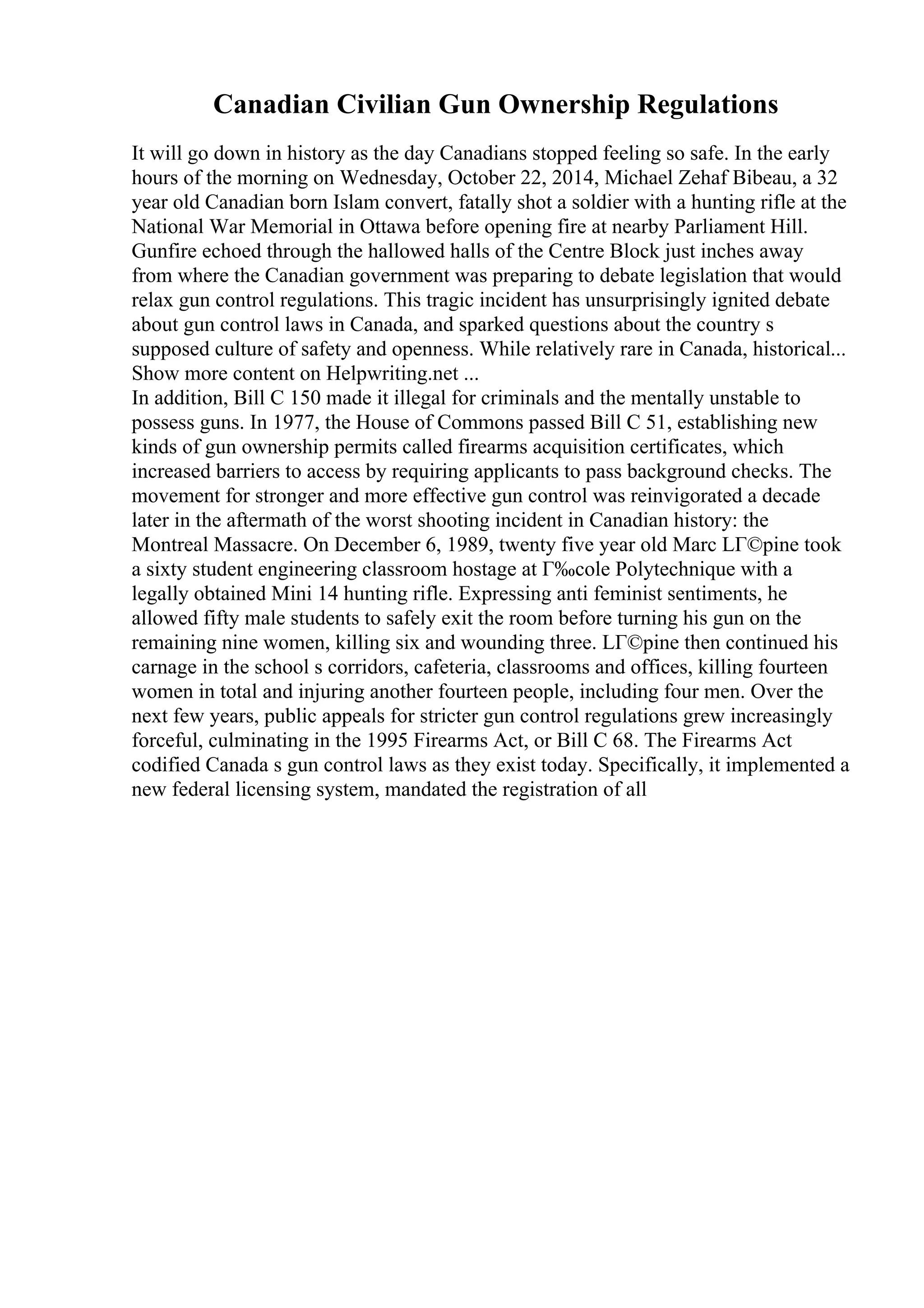 Canadian Civilian Gun Ownership Regulations
It will go down in history as the day Canadians stopped feeling so safe. In the early
hours of the morning on Wednesday, October 22, 2014, Michael Zehaf Bibeau, a 32
year old Canadian born Islam convert, fatally shot a soldier with a hunting rifle at the
National War Memorial in Ottawa before opening fire at nearby Parliament Hill.
Gunfire echoed through the hallowed halls of the Centre Block just inches away
from where the Canadian government was preparing to debate legislation that would
relax gun control regulations. This tragic incident has unsurprisingly ignited debate
about gun control laws in Canada, and sparked questions about the country s
supposed culture of safety and openness. While relatively rare in Canada, historical...
Show more content on Helpwriting.net ...
In addition, Bill C 150 made it illegal for criminals and the mentally unstable to
possess guns. In 1977, the House of Commons passed Bill C 51, establishing new
kinds of gun ownership permits called firearms acquisition certificates, which
increased barriers to access by requiring applicants to pass background checks. The
movement for stronger and more effective gun control was reinvigorated a decade
later in the aftermath of the worst shooting incident in Canadian history: the
Montreal Massacre. On December 6, 1989, twenty five year old Marc LГ©pine took
a sixty student engineering classroom hostage at Г‰cole Polytechnique with a
legally obtained Mini 14 hunting rifle. Expressing anti feminist sentiments, he
allowed fifty male students to safely exit the room before turning his gun on the
remaining nine women, killing six and wounding three. LГ©pine then continued his
carnage in the school s corridors, cafeteria, classrooms and offices, killing fourteen
women in total and injuring another fourteen people, including four men. Over the
next few years, public appeals for stricter gun control regulations grew increasingly
forceful, culminating in the 1995 Firearms Act, or Bill C 68. The Firearms Act
codified Canada s gun control laws as they exist today. Specifically, it implemented a
new federal licensing system, mandated the registration of all
 