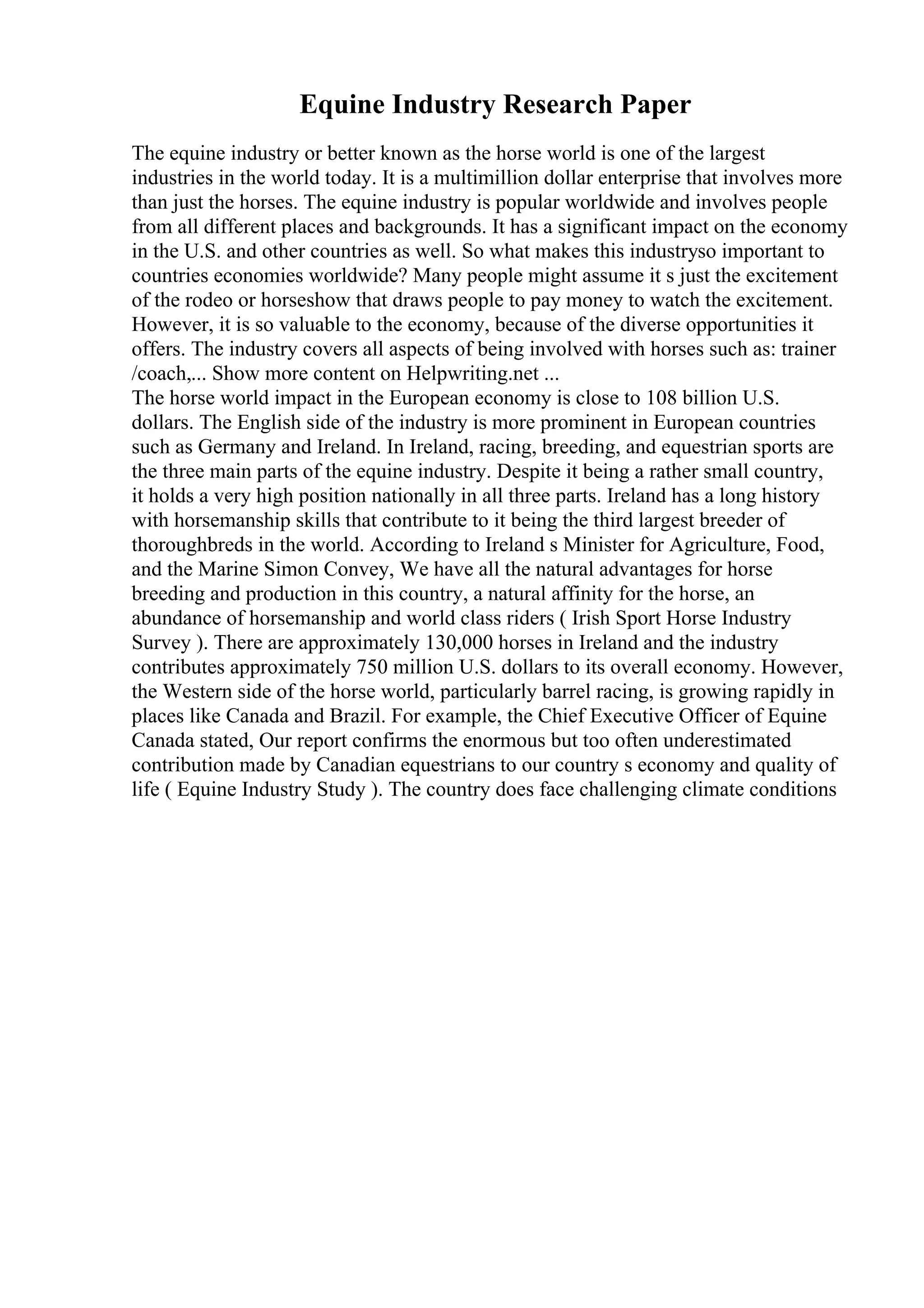 Equine Industry Research Paper
The equine industry or better known as the horse world is one of the largest
industries in the world today. It is a multimillion dollar enterprise that involves more
than just the horses. The equine industry is popular worldwide and involves people
from all different places and backgrounds. It has a significant impact on the economy
in the U.S. and other countries as well. So what makes this industryso important to
countries economies worldwide? Many people might assume it s just the excitement
of the rodeo or horseshow that draws people to pay money to watch the excitement.
However, it is so valuable to the economy, because of the diverse opportunities it
offers. The industry covers all aspects of being involved with horses such as: trainer
/coach,... Show more content on Helpwriting.net ...
The horse world impact in the European economy is close to 108 billion U.S.
dollars. The English side of the industry is more prominent in European countries
such as Germany and Ireland. In Ireland, racing, breeding, and equestrian sports are
the three main parts of the equine industry. Despite it being a rather small country,
it holds a very high position nationally in all three parts. Ireland has a long history
with horsemanship skills that contribute to it being the third largest breeder of
thoroughbreds in the world. According to Ireland s Minister for Agriculture, Food,
and the Marine Simon Convey, We have all the natural advantages for horse
breeding and production in this country, a natural affinity for the horse, an
abundance of horsemanship and world class riders ( Irish Sport Horse Industry
Survey ). There are approximately 130,000 horses in Ireland and the industry
contributes approximately 750 million U.S. dollars to its overall economy. However,
the Western side of the horse world, particularly barrel racing, is growing rapidly in
places like Canada and Brazil. For example, the Chief Executive Officer of Equine
Canada stated, Our report confirms the enormous but too often underestimated
contribution made by Canadian equestrians to our country s economy and quality of
life ( Equine Industry Study ). The country does face challenging climate conditions
 