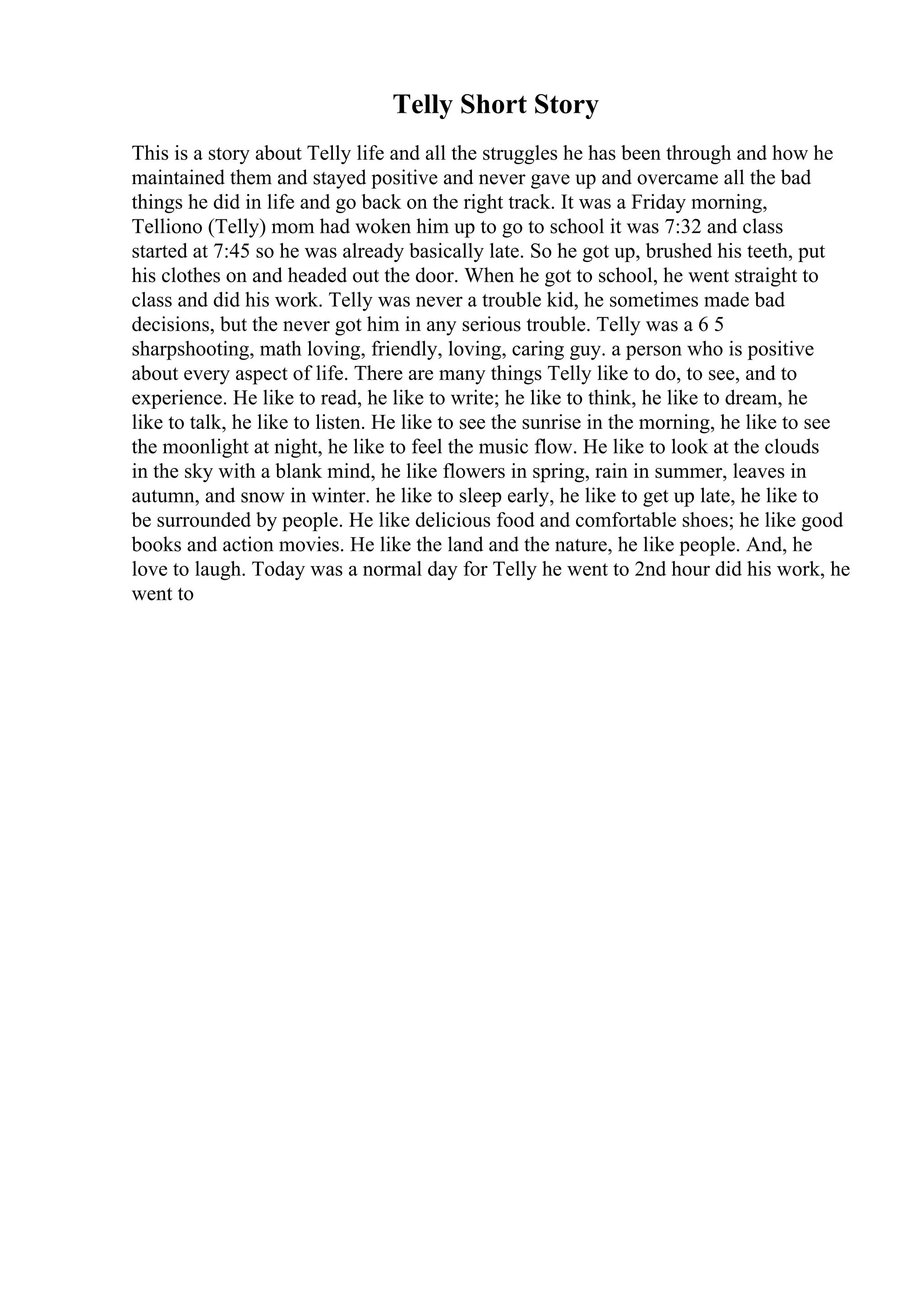 Telly Short Story
This is a story about Telly life and all the struggles he has been through and how he
maintained them and stayed positive and never gave up and overcame all the bad
things he did in life and go back on the right track. It was a Friday morning,
Telliono (Telly) mom had woken him up to go to school it was 7:32 and class
started at 7:45 so he was already basically late. So he got up, brushed his teeth, put
his clothes on and headed out the door. When he got to school, he went straight to
class and did his work. Telly was never a trouble kid, he sometimes made bad
decisions, but the never got him in any serious trouble. Telly was a 6 5
sharpshooting, math loving, friendly, loving, caring guy. a person who is positive
about every aspect of life. There are many things Telly like to do, to see, and to
experience. He like to read, he like to write; he like to think, he like to dream, he
like to talk, he like to listen. He like to see the sunrise in the morning, he like to see
the moonlight at night, he like to feel the music flow. He like to look at the clouds
in the sky with a blank mind, he like flowers in spring, rain in summer, leaves in
autumn, and snow in winter. he like to sleep early, he like to get up late, he like to
be surrounded by people. He like delicious food and comfortable shoes; he like good
books and action movies. He like the land and the nature, he like people. And, he
love to laugh. Today was a normal day for Telly he went to 2nd hour did his work, he
went to
 