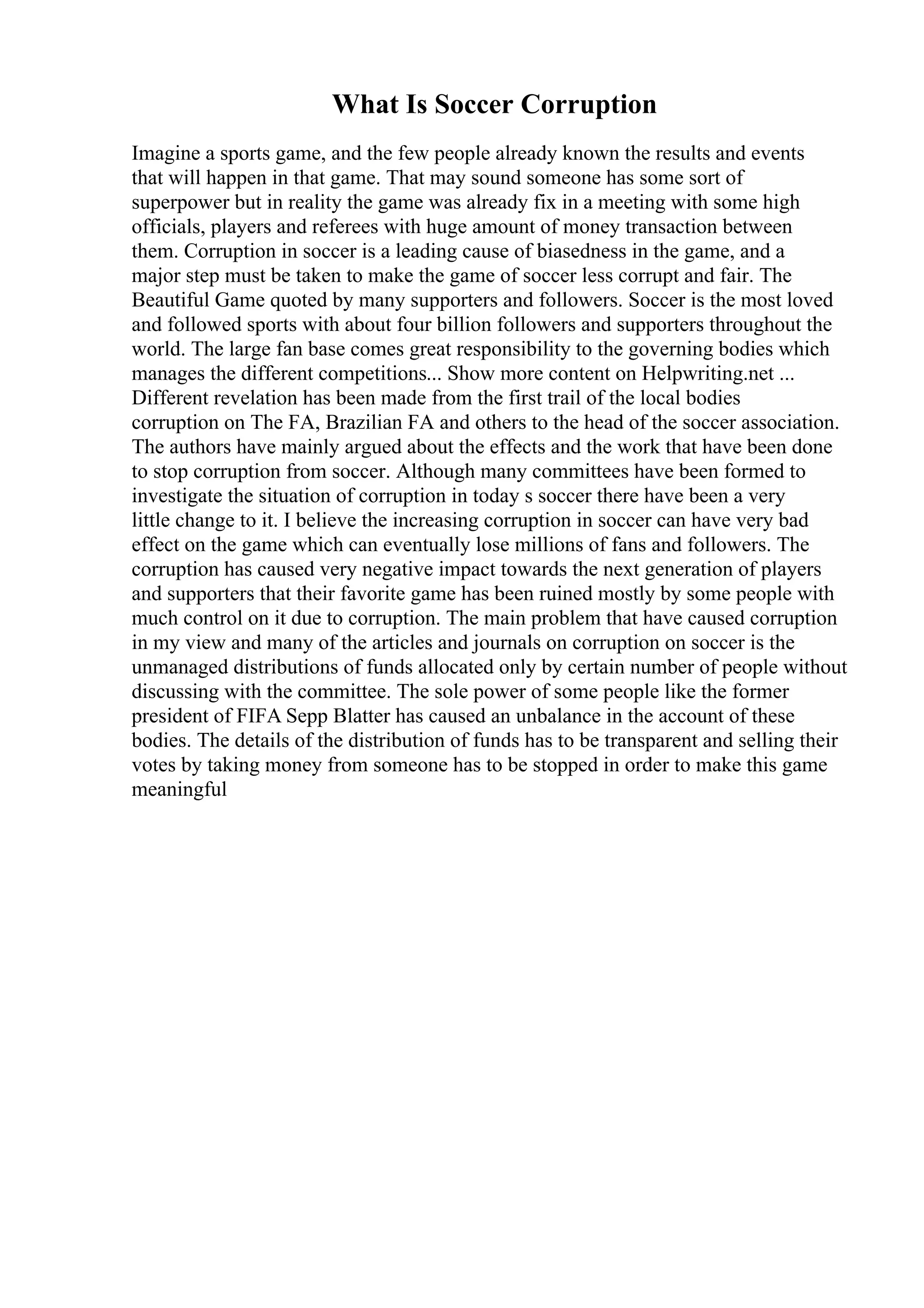 What Is Soccer Corruption
Imagine a sports game, and the few people already known the results and events
that will happen in that game. That may sound someone has some sort of
superpower but in reality the game was already fix in a meeting with some high
officials, players and referees with huge amount of money transaction between
them. Corruption in soccer is a leading cause of biasedness in the game, and a
major step must be taken to make the game of soccer less corrupt and fair. The
Beautiful Game quoted by many supporters and followers. Soccer is the most loved
and followed sports with about four billion followers and supporters throughout the
world. The large fan base comes great responsibility to the governing bodies which
manages the different competitions... Show more content on Helpwriting.net ...
Different revelation has been made from the first trail of the local bodies
corruption on The FA, Brazilian FA and others to the head of the soccer association.
The authors have mainly argued about the effects and the work that have been done
to stop corruption from soccer. Although many committees have been formed to
investigate the situation of corruption in today s soccer there have been a very
little change to it. I believe the increasing corruption in soccer can have very bad
effect on the game which can eventually lose millions of fans and followers. The
corruption has caused very negative impact towards the next generation of players
and supporters that their favorite game has been ruined mostly by some people with
much control on it due to corruption. The main problem that have caused corruption
in my view and many of the articles and journals on corruption on soccer is the
unmanaged distributions of funds allocated only by certain number of people without
discussing with the committee. The sole power of some people like the former
president of FIFA Sepp Blatter has caused an unbalance in the account of these
bodies. The details of the distribution of funds has to be transparent and selling their
votes by taking money from someone has to be stopped in order to make this game
meaningful
 
