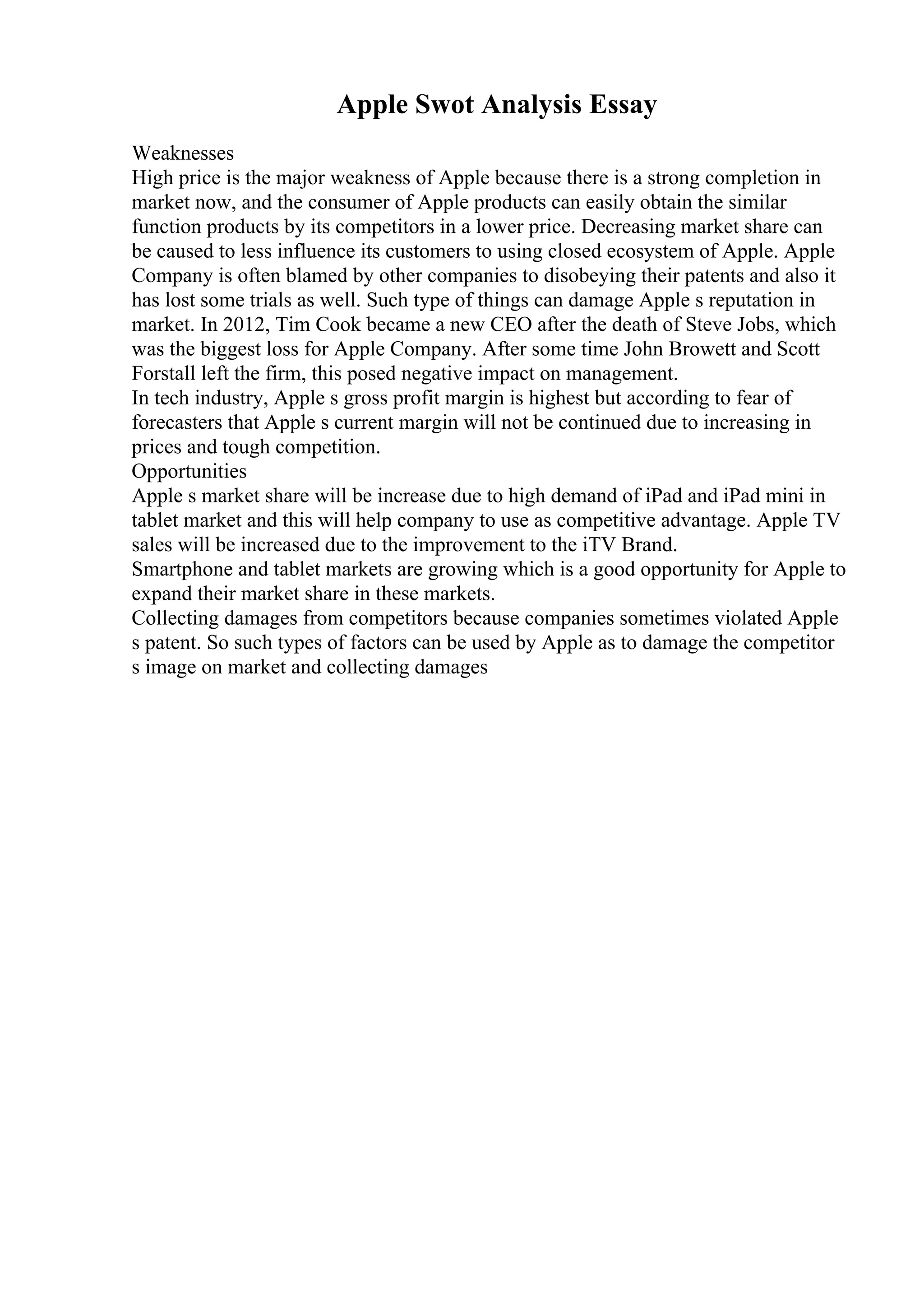 Apple Swot Analysis Essay
Weaknesses
High price is the major weakness of Apple because there is a strong completion in
market now, and the consumer of Apple products can easily obtain the similar
function products by its competitors in a lower price. Decreasing market share can
be caused to less influence its customers to using closed ecosystem of Apple. Apple
Company is often blamed by other companies to disobeying their patents and also it
has lost some trials as well. Such type of things can damage Apple s reputation in
market. In 2012, Tim Cook became a new CEO after the death of Steve Jobs, which
was the biggest loss for Apple Company. After some time John Browett and Scott
Forstall left the firm, this posed negative impact on management.
In tech industry, Apple s gross profit margin is highest but according to fear of
forecasters that Apple s current margin will not be continued due to increasing in
prices and tough competition.
Opportunities
Apple s market share will be increase due to high demand of iPad and iPad mini in
tablet market and this will help company to use as competitive advantage. Apple TV
sales will be increased due to the improvement to the iTV Brand.
Smartphone and tablet markets are growing which is a good opportunity for Apple to
expand their market share in these markets.
Collecting damages from competitors because companies sometimes violated Apple
s patent. So such types of factors can be used by Apple as to damage the competitor
s image on market and collecting damages
 