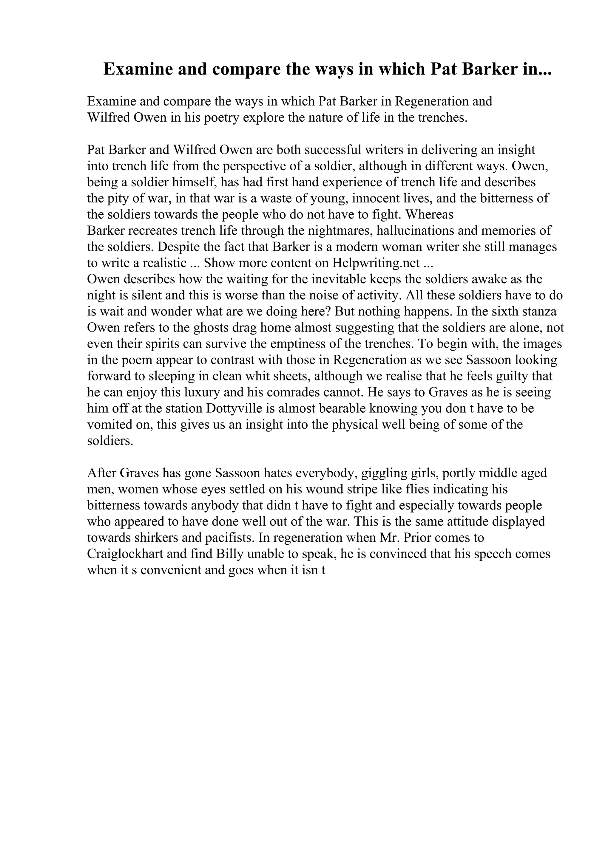 Examine and compare the ways in which Pat Barker in...
Examine and compare the ways in which Pat Barker in Regeneration and
Wilfred Owen in his poetry explore the nature of life in the trenches.
Pat Barker and Wilfred Owen are both successful writers in delivering an insight
into trench life from the perspective of a soldier, although in different ways. Owen,
being a soldier himself, has had first hand experience of trench life and describes
the pity of war, in that war is a waste of young, innocent lives, and the bitterness of
the soldiers towards the people who do not have to fight. Whereas
Barker recreates trench life through the nightmares, hallucinations and memories of
the soldiers. Despite the fact that Barker is a modern woman writer she still manages
to write a realistic ... Show more content on Helpwriting.net ...
Owen describes how the waiting for the inevitable keeps the soldiers awake as the
night is silent and this is worse than the noise of activity. All these soldiers have to do
is wait and wonder what are we doing here? But nothing happens. In the sixth stanza
Owen refers to the ghosts drag home almost suggesting that the soldiers are alone, not
even their spirits can survive the emptiness of the trenches. To begin with, the images
in the poem appear to contrast with those in Regeneration as we see Sassoon looking
forward to sleeping in clean whit sheets, although we realise that he feels guilty that
he can enjoy this luxury and his comrades cannot. He says to Graves as he is seeing
him off at the station Dottyville is almost bearable knowing you don t have to be
vomited on, this gives us an insight into the physical well being of some of the
soldiers.
After Graves has gone Sassoon hates everybody, giggling girls, portly middle aged
men, women whose eyes settled on his wound stripe like flies indicating his
bitterness towards anybody that didn t have to fight and especially towards people
who appeared to have done well out of the war. This is the same attitude displayed
towards shirkers and pacifists. In regeneration when Mr. Prior comes to
Craiglockhart and find Billy unable to speak, he is convinced that his speech comes
when it s convenient and goes when it isn t
 