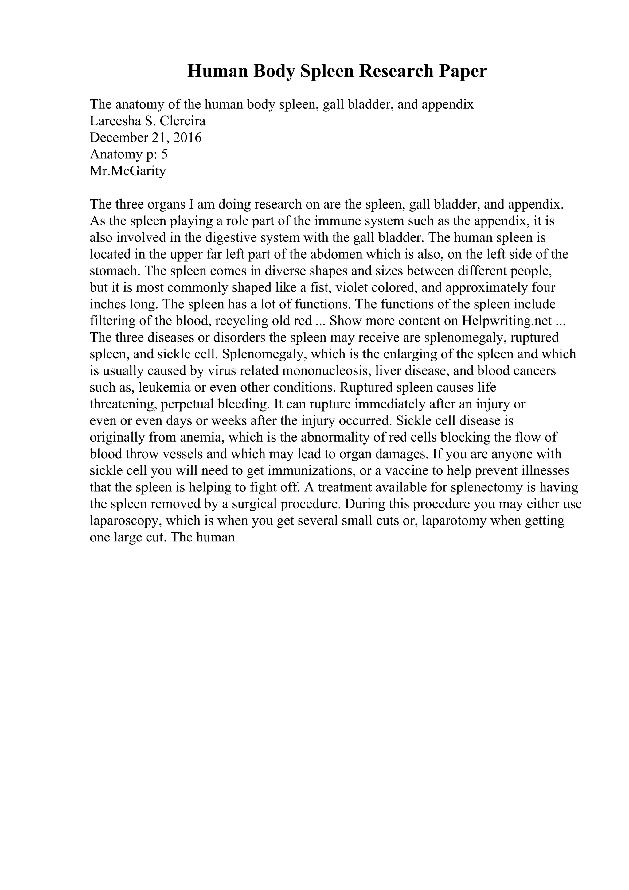 Human Body Spleen Research Paper
The anatomy of the human body spleen, gall bladder, and appendix
Lareesha S. Clercira
December 21, 2016
Anatomy p: 5
Mr.McGarity
The three organs I am doing research on are the spleen, gall bladder, and appendix.
As the spleen playing a role part of the immune system such as the appendix, it is
also involved in the digestive system with the gall bladder. The human spleen is
located in the upper far left part of the abdomen which is also, on the left side of the
stomach. The spleen comes in diverse shapes and sizes between different people,
but it is most commonly shaped like a fist, violet colored, and approximately four
inches long. The spleen has a lot of functions. The functions of the spleen include
filtering of the blood, recycling old red ... Show more content on Helpwriting.net ...
The three diseases or disorders the spleen may receive are splenomegaly, ruptured
spleen, and sickle cell. Splenomegaly, which is the enlarging of the spleen and which
is usually caused by virus related mononucleosis, liver disease, and blood cancers
such as, leukemia or even other conditions. Ruptured spleen causes life
threatening, perpetual bleeding. It can rupture immediately after an injury or
even or even days or weeks after the injury occurred. Sickle cell disease is
originally from anemia, which is the abnormality of red cells blocking the flow of
blood throw vessels and which may lead to organ damages. If you are anyone with
sickle cell you will need to get immunizations, or a vaccine to help prevent illnesses
that the spleen is helping to fight off. A treatment available for splenectomy is having
the spleen removed by a surgical procedure. During this procedure you may either use
laparoscopy, which is when you get several small cuts or, laparotomy when getting
one large cut. The human
 