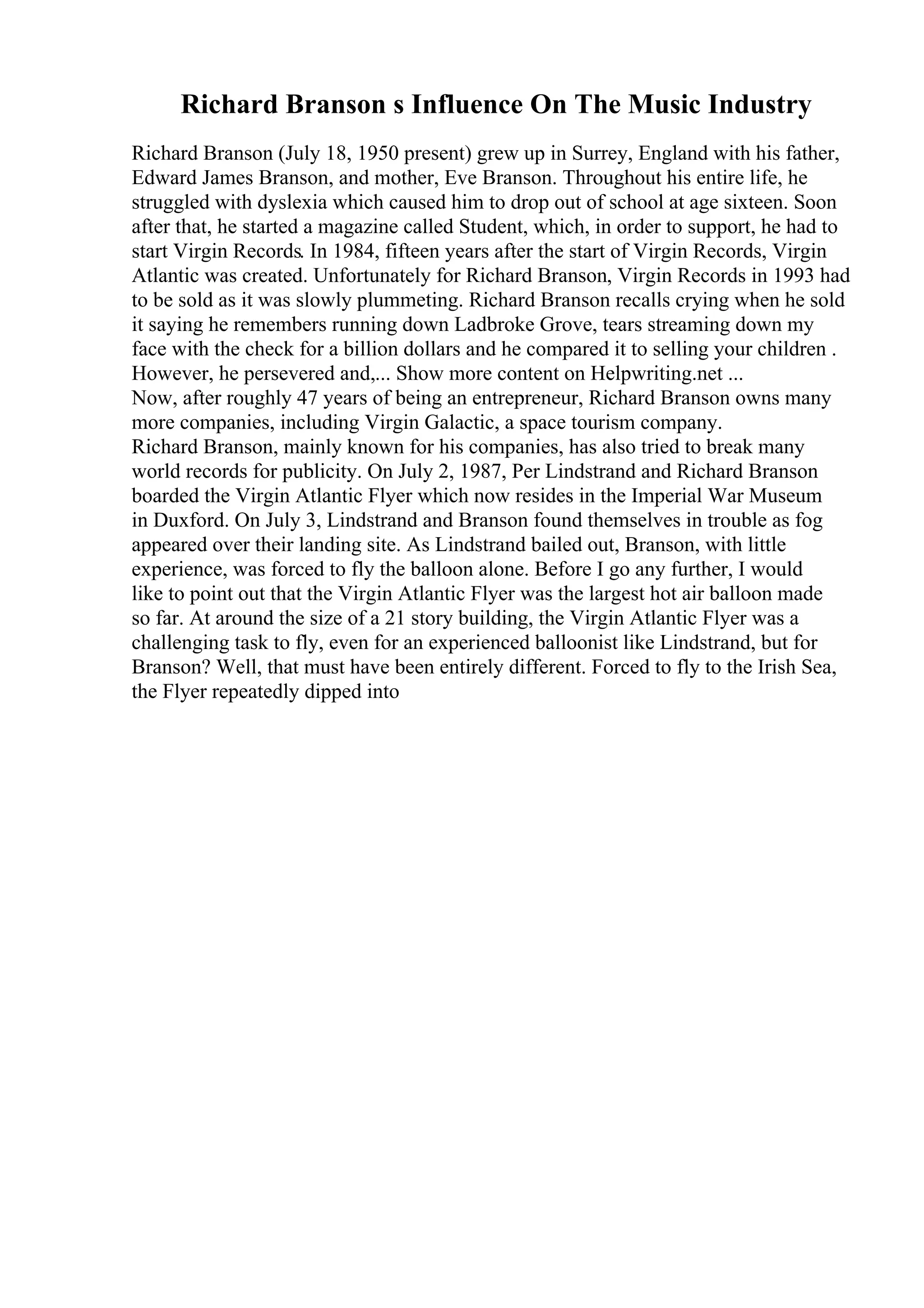 Richard Branson s Influence On The Music Industry
Richard Branson (July 18, 1950 present) grew up in Surrey, England with his father,
Edward James Branson, and mother, Eve Branson. Throughout his entire life, he
struggled with dyslexia which caused him to drop out of school at age sixteen. Soon
after that, he started a magazine called Student, which, in order to support, he had to
start Virgin Records. In 1984, fifteen years after the start of Virgin Records, Virgin
Atlantic was created. Unfortunately for Richard Branson, Virgin Records in 1993 had
to be sold as it was slowly plummeting. Richard Branson recalls crying when he sold
it saying he remembers running down Ladbroke Grove, tears streaming down my
face with the check for a billion dollars and he compared it to selling your children .
However, he persevered and,... Show more content on Helpwriting.net ...
Now, after roughly 47 years of being an entrepreneur, Richard Branson owns many
more companies, including Virgin Galactic, a space tourism company.
Richard Branson, mainly known for his companies, has also tried to break many
world records for publicity. On July 2, 1987, Per Lindstrand and Richard Branson
boarded the Virgin Atlantic Flyer which now resides in the Imperial War Museum
in Duxford. On July 3, Lindstrand and Branson found themselves in trouble as fog
appeared over their landing site. As Lindstrand bailed out, Branson, with little
experience, was forced to fly the balloon alone. Before I go any further, I would
like to point out that the Virgin Atlantic Flyer was the largest hot air balloon made
so far. At around the size of a 21 story building, the Virgin Atlantic Flyer was a
challenging task to fly, even for an experienced balloonist like Lindstrand, but for
Branson? Well, that must have been entirely different. Forced to fly to the Irish Sea,
the Flyer repeatedly dipped into
 